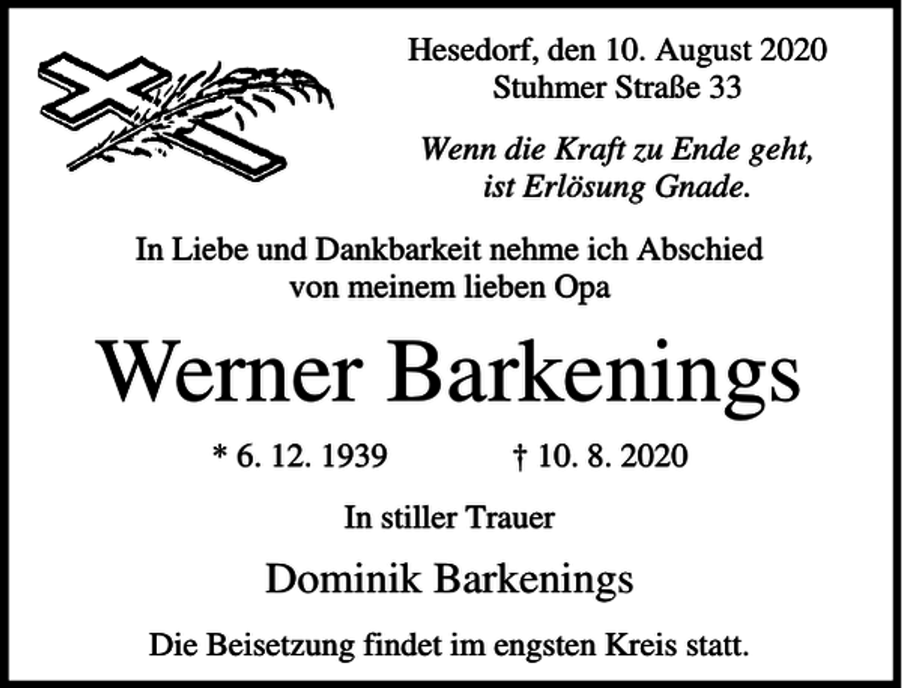 <p>Hesedorf, den 10. August 2020<br />Stuhmer Straße 33<br />Wenn die Kraft zu Ende geht,<br />ist Erlösung Gnade.<br />In Liebe und Dankbarkeit nehme ich Abschied<br />von meinem lieben Opa</p><p>Werner Barkenings<br />* 6. 12. 1939</p><p>† 10. 8. 2020</p><p>In stiller Trauer</p><p>Dominik Barkenings<br />Die Beisetzung findet im engsten Kreis statt.</p>
