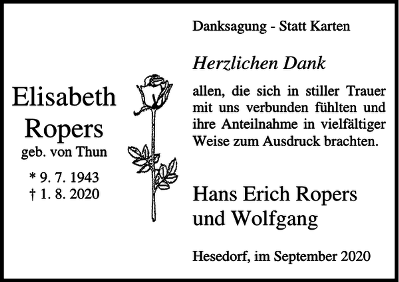 <p>Danksagung - Statt Karten</p><p>Herzlichen Dank</p><p>Elisabeth<br />Ropers<br />geb. von Thun<br />* 9. 7. 1943<br />† 1. 8. 2020</p><p>allen, die sich in stiller Trauer<br />mit uns verbunden fühlten und<br />ihre Anteilnahme in vielfältiger<br />Weise zum Ausdruck brachten.</p><p>Hans Erich Ropers<br />und Wolfgang<br />Hesedorf, im September 2020</p>