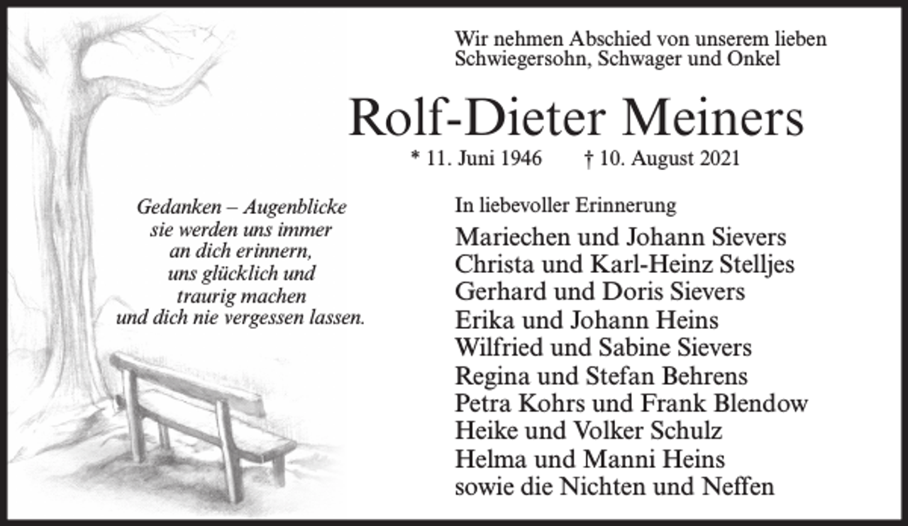 <p>Wir nehmen Abschied von unserem lieben<br />Schwiegersohn, Schwager und Onkel</p><p>Rolf-Dieter Meiners<br />* 11. Juni 1946</p><p>Gedanken – Augenblicke<br />sie werden uns immer<br />an dich erinnern,<br />uns glücklich und<br />traurig machen<br />und dich nie vergessen lassen.</p><p>† 10. August 2021</p><p>In liebevoller Erinnerung</p><p>Mariechen und Johann Sievers<br />Christa und Karl-Heinz Stelljes<br />Gerhard und Doris Sievers<br />Erika und Johann Heins<br />Wilfried und Sabine Sievers<br />Regina und Stefan Behrens<br />Petra Kohrs und Frank Blendow<br />Heike und Volker Schulz<br />Helma und Manni Heins<br />sowie die Nichten und Neffen</p>