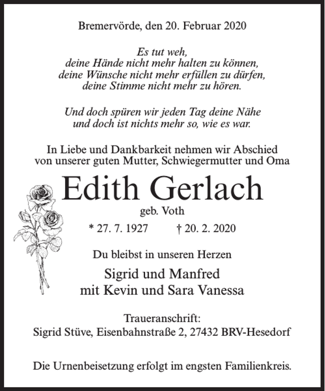 <p>Bremervörde, den 20. Februar 2020<br />Es tut weh,<br />deine Hände nicht mehr halten zu können,<br />deine Wünsche nicht mehr erfüllen zu dürfen,<br />deine Stimme nicht mehr zu hören.<br />Und doch spüren wir jeden Tag deine Nähe<br />und doch ist nichts mehr so, wie es war.<br />In Liebe und Dankbarkeit nehmen wir Abschied<br />von unserer guten Mutter, Schwiegermutter und Oma</p><p>Edith Gerlach<br />geb. Voth</p><p>* 27. 7. 1927 † 20. 2. 2020<br />Du bleibst in unseren Herzen</p><p>Sigrid und Manfred<br />mit Kevin und Sara Vanessa<br />Traueranschrift:<br />Sigrid Stüve, Eisenbahnstraße 2, 27432 BRV-Hesedorf<br />Die Urnenbeisetzung erfolgt im engsten Familienkreis.</p>