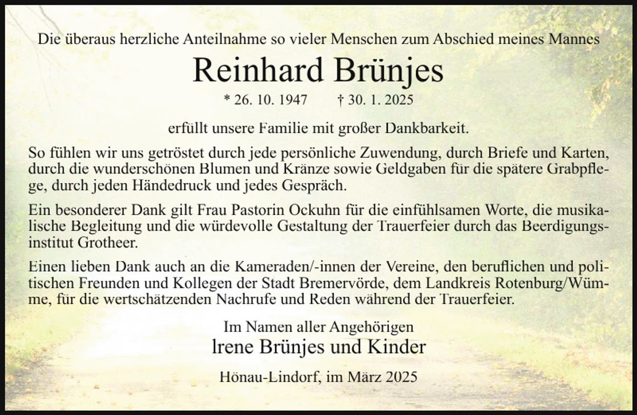 <p>Die überaus herzliche Anteilnahme so vieler Menschen zum Abschied meines Mannes</p><p>Reinhard Brünjes<br />* 26. 10. 1947</p><p>† 30. 1. 2025</p><p>erfüllt unsere Familie mit großer Dankbarkeit.<br />So fühlen wir uns getröstet durch jede persönliche Zuwendung, durch Briefe und Karten,<br />durch die wunderschönen Blumen und Kränze sowie Geldgaben für die spätere Grabpﬂege, durch jeden Händedruck und jedes Gespräch.<br />Ein besonderer Dank gilt Frau Pastorin Ockuhn für die einfühlsamen Worte, die musikalische Begleitung und die würdevolle Gestaltung der Trauerfeier durch das Beerdigungsinstitut Grotheer.<br />Einen lieben Dank auch an die Kameraden/-innen der Vereine, den beruﬂichen und politischen Freunden und Kollegen der Stadt Bremervörde, dem Landkreis Rotenburg/Wümme, für die wertschätzenden Nachrufe und Reden während der Trauerfeier.<br />Im Namen aller Angehörigen</p><p>lrene Brünjes und Kinder<br />Hönau-Lindorf, im März 2025</p>
