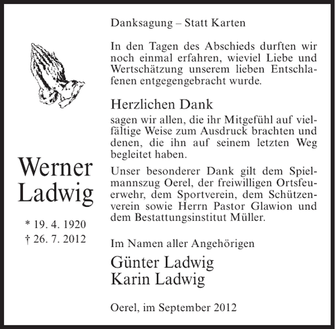 <p>Danksagung – Statt Karten<br />In den Tagen des Abschieds durften wir<br />noch einmal erfahren, wieviel Liebe und<br />Wertschätzung unserem lieben Entschlafenen entgegengebracht wurde.</p><p>Herzlichen Dank</p><p>Werner<br />Ladwig<br />* 19. 4. 1920<br />† 26. 7. 2012</p><p>sagen wir allen, die ihr Mitgefühl auf vielfältige Weise zum Ausdruck brachten und<br />denen, die ihn auf seinem letzten Weg<br />begleitet haben.<br />Unser besonderer Dank gilt dem Spielmannszug Oerel, der freiwilligen Ortsfeuerwehr, dem Sportverein, dem Schützenverein sowie Herrn Pastor Glawion und<br />dem Bestattungsinstitut Müller.<br />Im Namen aller Angehörigen</p><p>Günter Ladwig<br />Karin Ladwig<br />Oerel, im September 2012</p>