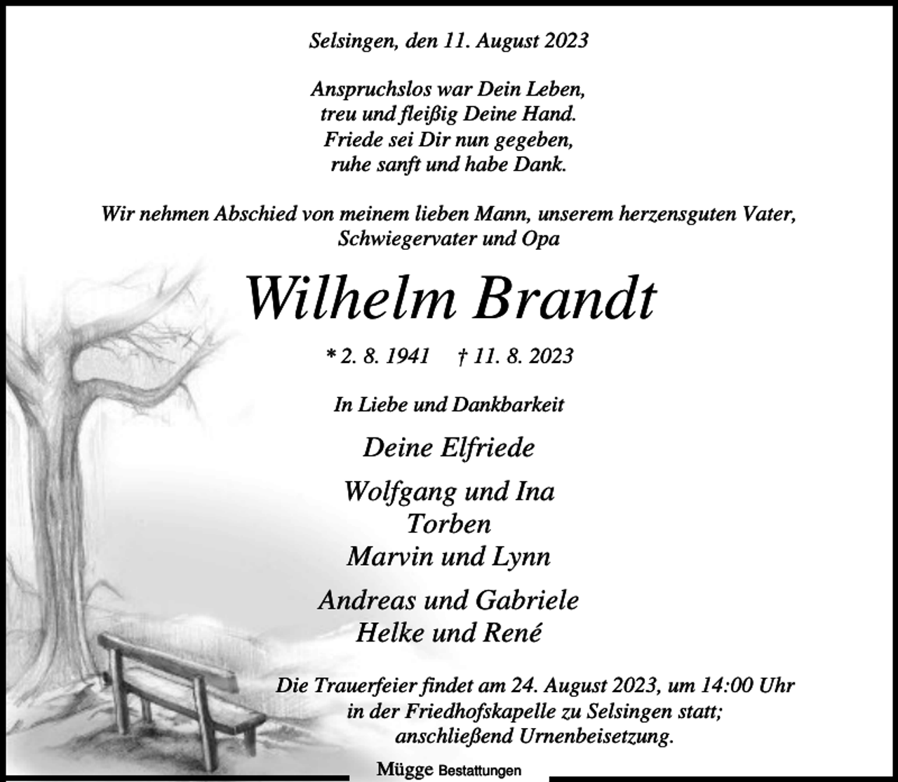 <p>Selsingen, den 11. August 2023<br />Anspruchslos war Dein Leben,<br />treu und fleißig Deine Hand.<br />Friede sei Dir nun gegeben,<br />ruhe sanft und habe Dank.<br />Wir nehmen Abschied von meinem lieben Mann, unserem herzensguten Vater,<br />Schwiegervater und Opa</p><p>Wilhelm Brandt<br />* 2. 8. 1941</p><p>† 11. 8. 2023</p><p>In Liebe und Dankbarkeit</p><p>Deine Elfriede<br />Wolfgang und Ina<br />Torben<br />Marvin und Lynn<br />Andreas und Gabriele<br />Helke und René<br />Die Trauerfeier findet am 24. August 2023, um 14:00 Uhr<br />in der Friedhofskapelle zu Selsingen statt;<br />anschließend Urnenbeisetzung.<br />Mügge Bestattungen</p>