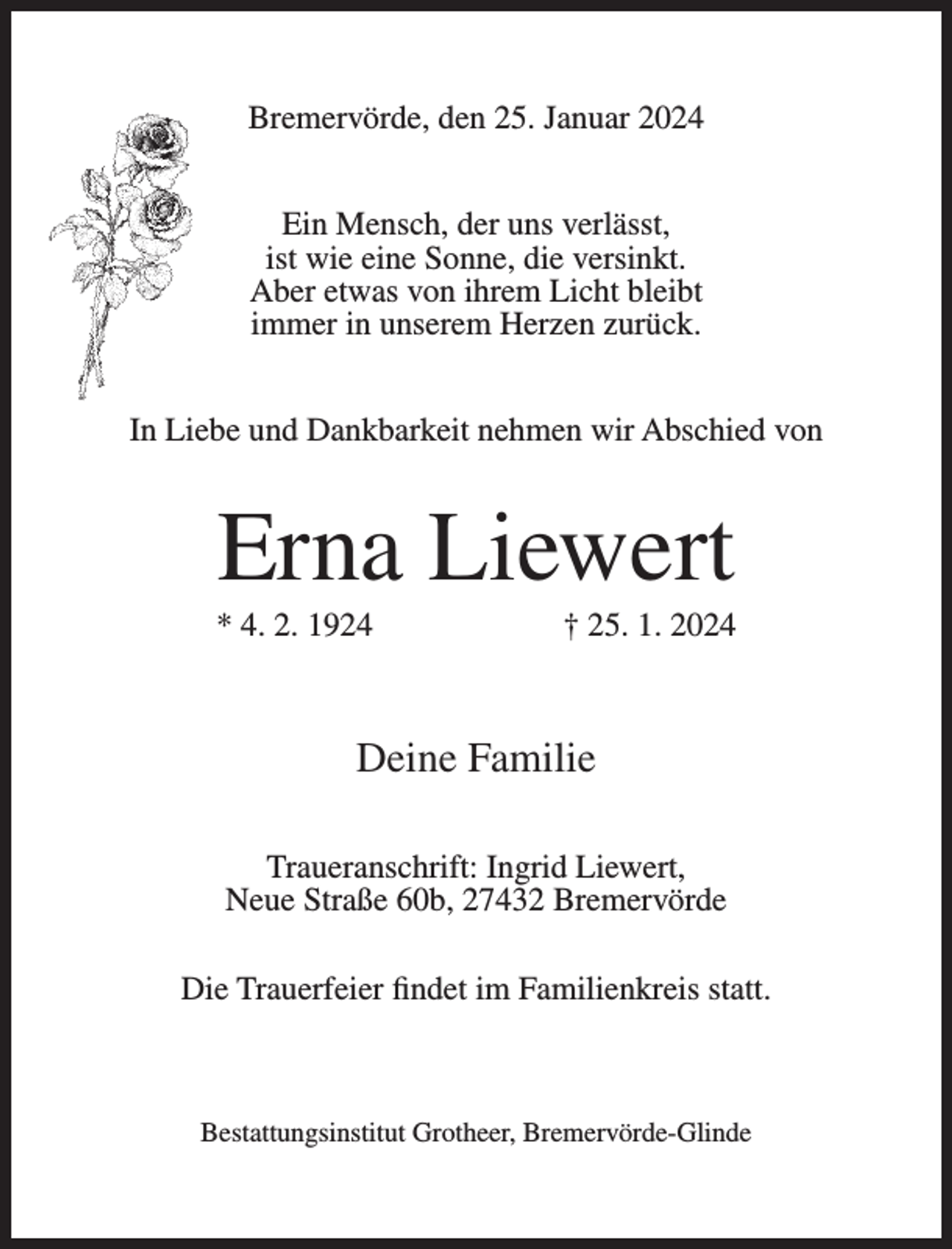 <p>Bremervörde, den 25. Januar 2024<br />Ein Mensch, der uns verlässt,<br />ist wie eine Sonne, die versinkt.<br />Aber etwas von ihrem Licht bleibt<br />immer in unserem Herzen zurück.<br />In Liebe und Dankbarkeit nehmen wir Abschied von</p><p>Erna Liewert<br />* 4. 2. 1924</p><p>† 25. 1. 2024</p><p>Deine Familie<br />Traueranschrift: Ingrid Liewert,<br />Neue Straße 60b, 27432 Bremervörde<br />Die Trauerfeier findet im Familienkreis statt.</p><p>Bestattungsinstitut Grotheer, Bremervörde-Glinde</p>