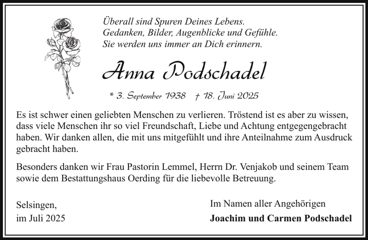 <p>Überall sind Spuren Deines Lebens.<br />Gedanken, Bilder, Augenblicke und Gefühle.<br />Sie werden uns immer an Dich erinnern.</p><p>Anna Podschadel<br />* 3. September 1938 † 18. Juni 2025<br />Es ist schwer einen geliebten Menschen zu verlieren. Tröstend ist es aber zu wissen,<br />dass viele Menschen ihr so viel Freundschaft, Liebe und Achtung entgegengebracht<br />haben. Wir danken allen, die mit uns mitgefühlt und ihre Anteilnahme zum Ausdruck<br />gebracht haben.<br />Besonders danken wir Frau Pastorin Lemmel, Herrn Dr. Venjakob und seinem Team<br />sowie dem Bestattungshaus Oerding für die liebevolle Betreuung.<br />Selsingen,<br />im Juli 2025</p><p>Im Namen aller Angehörigen<br />Joachim und Carmen Podschadel</p>
