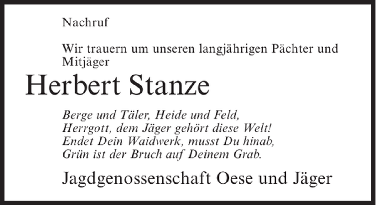 <p>Nachruf<br />Wir trauern um unseren langjährigen Pächter und<br />Mitjäger</p><p>Herbert Stanze</p><p>Berge und Täler, Heide und Feld,<br />Herrgott, dem Jäger gehört diese Welt!<br />Endet Dein Waidwerk, musst Du hinab,<br />Grün ist der Bruch auf Deinem Grab.</p><p>Jagdgenossenschaft Oese und Jäger</p>