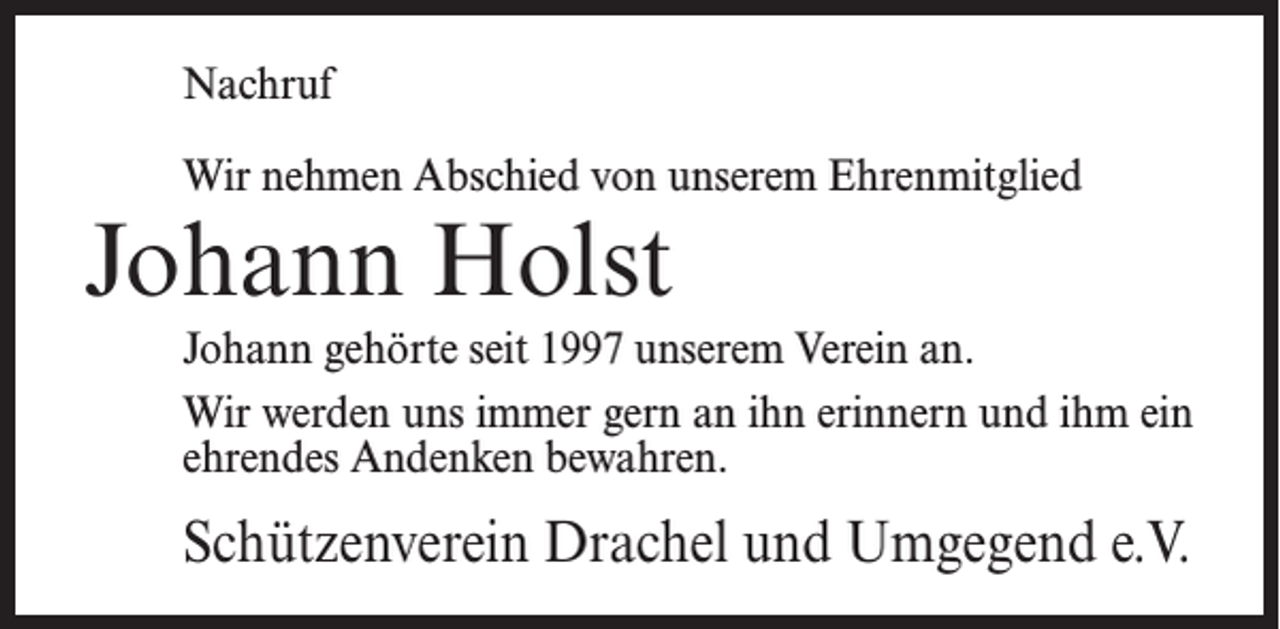 <p>Nachruf<br />Wir nehmen Abschied von unserem Ehrenmitglied</p><p>Johann Holst</p><p>Johann gehörte seit 1997 unserem Verein an.<br />Wir werden uns immer gern an ihn erinnern und ihm ein<br />ehrendes Andenken bewahren.</p><p>Schützenverein Drachel und Umgegend e.V.</p>