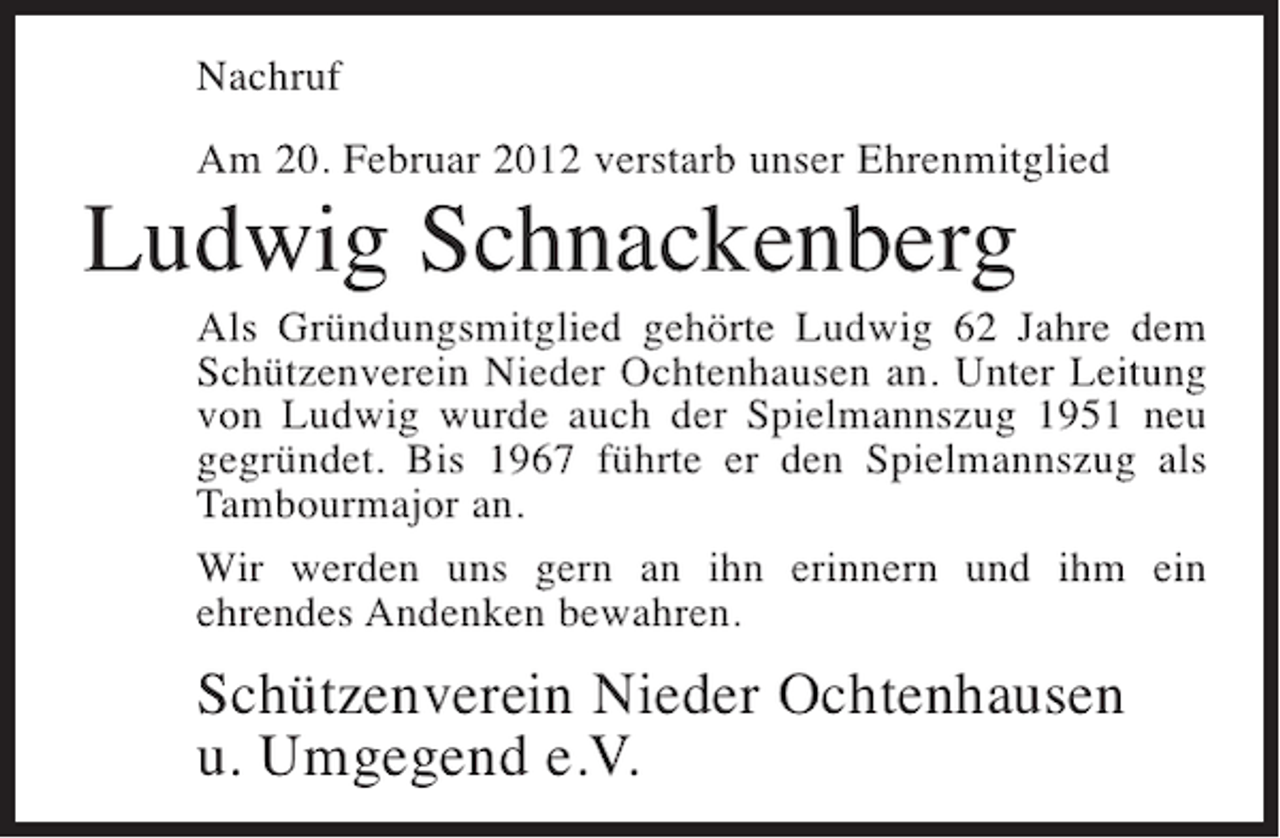 <p>Nachruf<br />Am 20. Februar 2012 verstarb unser Ehrenmitglied</p><p>Ludwig Schnackenberg<br />Als Gründungsmitglied gehörte Ludwig 62 Jahre dem<br />Schützenverein Nieder Ochtenhausen an. Unter Leitung<br />von Ludwig wurde auch der Spielmannszug 1951 neu<br />gegründet. Bis 1967 führte er den Spielmannszug als<br />Tambourmajor an.<br />Wir werden uns gern an ihn erinnern und ihm ein<br />ehrendes Andenken bewahren.</p><p>Schützenverein Nieder Ochtenhausen<br />u. Umgegend e.V.</p>