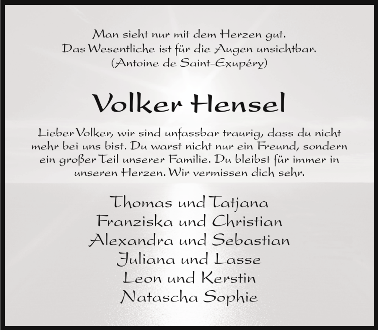 <p>Man sieht nur mit dem Herzen gut.<br />Das Wesentliche ist für die Augen unsichtbar.<br />(Antoine de Saint-Exupéry)</p><p>Volker Hensel<br />Lieber Volker, wir sind unfassbar traurig, dass du nicht<br />mehr bei uns bist. Du warst nicht nur ein Freund, sondern<br />ein großer Teil unserer Familie. Du bleibst für immer in<br />unseren Herzen. Wir vermissen dich sehr.</p><p>Thomas und Tatjana<br />Franziska und Christian<br />Alexandra und Sebastian<br />Juliana und Lasse<br />Leon und Kerstin<br />Natascha Sophie</p>