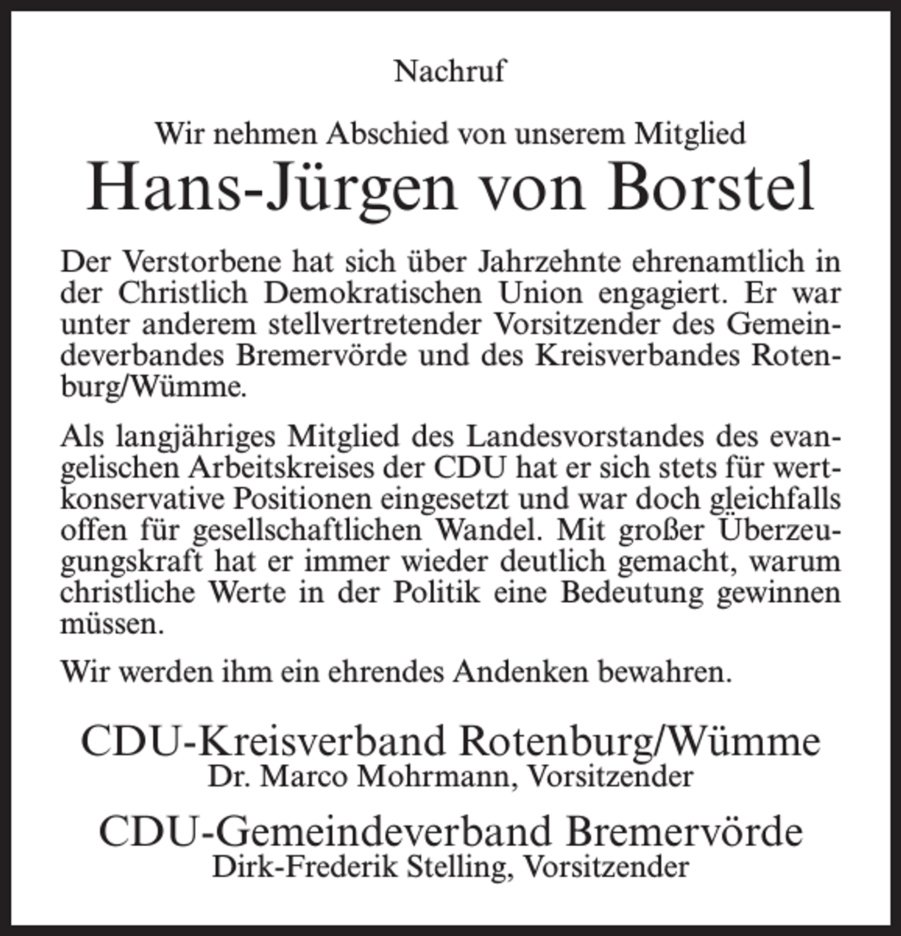 <p>Nachruf<br />Wir nehmen Abschied von unserem Mitglied</p><p>Hans-Jürgen von Borstel<br />Der Verstorbene hat sich über Jahrzehnte ehrenamtlich in<br />der Christlich Demokratischen Union engagiert. Er war<br />unter anderem stellvertretender Vorsitzender des Gemeindeverbandes Bremervörde und des Kreisverbandes Rotenburg/Wümme.<br />Als langjähriges Mitglied des Landesvorstandes des evangelischen Arbeitskreises der CDU hat er sich stets für wertkonservative Positionen eingesetzt und war doch gleichfalls<br />offen für gesellschaftlichen Wandel. Mit großer Überzeugungskraft hat er immer wieder deutlich gemacht, warum<br />christliche Werte in der Politik eine Bedeutung gewinnen<br />müssen.<br />Wir werden ihm ein ehrendes Andenken bewahren.</p><p>CDU-Kreisverband Rotenburg/Wümme<br />Dr. Marco Mohrmann, Vorsitzender</p><p>CDU-Gemeindeverband Bremervörde<br />Dirk-Frederik Stelling, Vorsitzender</p>