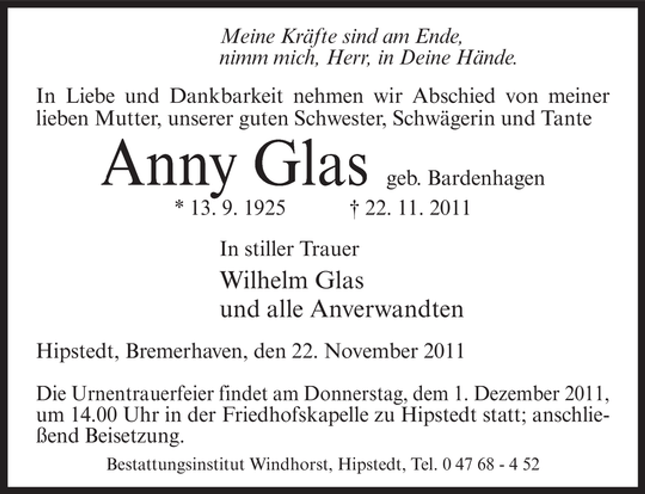 <p>Meine Kräfte sind am Ende,<br />nimm mich, Herr, in Deine Hände.<br />In Liebe und Dankbarkeit nehmen wir Abschied von meiner<br />lieben Mutter, unserer guten Schwester, Schwägerin und Tante</p><p>Anny Glas<br />* 13. 9. 1925</p><p>geb. Bardenhagen<br />† 22. 11. 2011</p><p>In stiller Trauer</p><p>Wilhelm Glas<br />und alle Anverwandten<br />Hipstedt, Bremerhaven, den 22. November 2011<br />Die Urnentrauerfeier findet am Donnerstag, dem 1. Dezember 2011,<br />um 14.00 Uhr in der Friedhofskapelle zu Hipstedt statt; anschließend Beisetzung.<br />Bestattungsinstitut Windhorst, Hipstedt, Tel. 0 47 68 - 4 52</p>