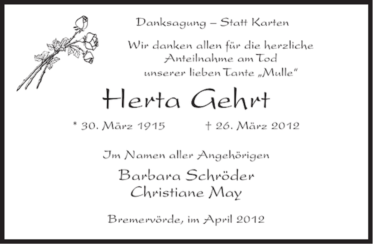 <p>Danksagung – Statt Karten<br />Wir danken allen für die herzliche<br />Anteilnahme am Tod<br />unserer lieben Tante „Mulle“</p><p>Herta Gehrt<br />* 30. März 1915</p><p>† 26. März 2012</p><p>Im Namen aller Angehörigen</p><p>Barbara Schröder<br />Christiane May<br />Bremervörde, im April 2012</p>