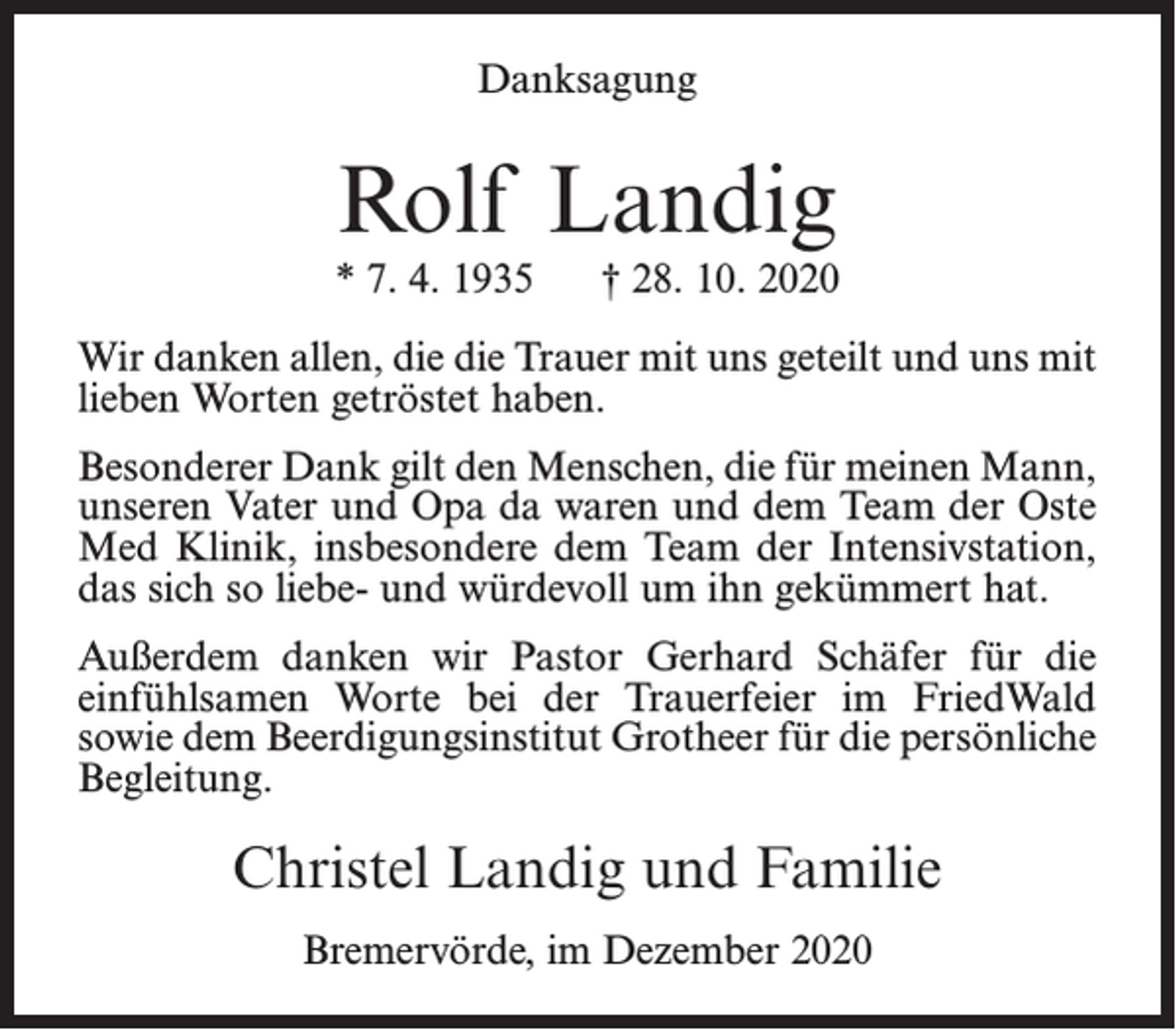 <p>Danksagung</p><p>Rolf Landig</p><p>* 7. 4. 1935</p><p>† 28. 10. 2020</p><p>Wir danken allen, die die Trauer mit uns geteilt und uns mit<br />lieben Worten getröstet haben.<br />Besonderer Dank gilt den Menschen, die für meinen Mann,<br />unseren Vater und Opa da waren und dem Team der Oste<br />Med Klinik, insbesondere dem Team der Intensivstation,<br />das sich so liebe- und würdevoll um ihn gekümmert hat.<br />Außerdem danken wir Pastor Gerhard Schäfer für die<br />einfühlsamen Worte bei der Trauerfeier im FriedWald<br />sowie dem Beerdigungsinstitut Grotheer für die persönliche<br />Begleitung.</p><p>Christel Landig und Familie<br />Bremervörde, im Dezember 2020</p>