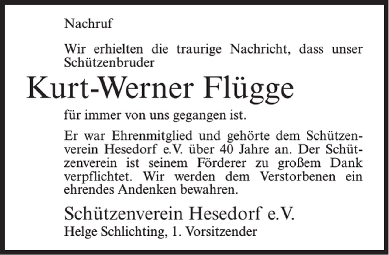 <p>Nachruf<br />Wir erhielten die traurige Nachricht, dass unser<br />Schützenbruder</p><p>Kurt-Werner Flügge<br />für immer von uns gegangen ist.</p><p>Er war Ehrenmitglied und gehörte dem Schützenverein Hesedorf e.V. über 40 Jahre an. Der Schützenverein ist seinem Förderer zu großem Dank<br />verpflichtet. Wir werden dem Verstorbenen ein<br />ehrendes Andenken bewahren.</p><p>Schützenverein Hesedorf e.V.<br />Helge Schlichting, 1. Vorsitzender</p>