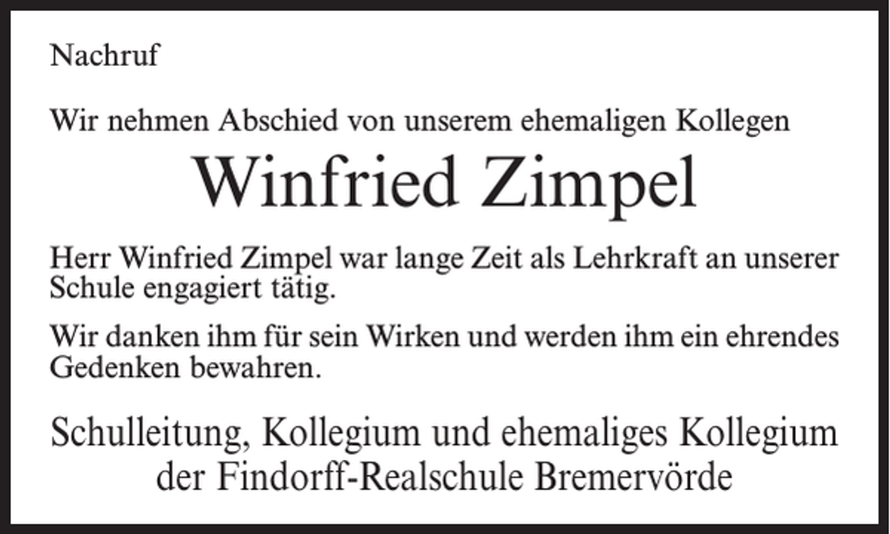 <p>Nachruf<br />Wir nehmen Abschied von unserem ehemaligen Kollegen</p><p>Winfried Zimpel<br />Herr Winfried Zimpel war lange Zeit als Lehrkraft an unserer<br />Schule engagiert tätig.<br />Wir danken ihm für sein Wirken und werden ihm ein ehrendes<br />Gedenken bewahren.</p><p>Schulleitung, Kollegium und ehemaliges Kollegium<br />der Findorff-Realschule Bremervörde</p>