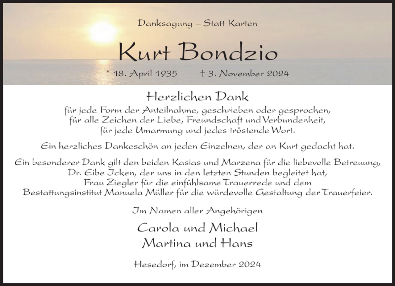 <p>Danksagung – Statt Karten</p><p>Kurt Bondzio<br />* 18. April 1935</p><p>† 3. November 2024</p><p>Herzlichen Dank<br />für jede Form der Anteilnahme, geschrieben oder gesprochen,<br />für alle Zeichen der Liebe, Freundschaft und Verbundenheit,<br />für jede Umarmung und jedes tröstende Wort.<br />Ein herzliches Dankeschön an jeden Einzelnen, der an Kurt gedacht hat.<br />Ein besonderer Dank gilt den beiden Kasias und Marzena für die liebevolle Betreuung,<br />Dr. Eibe Icken, der uns in den letzten Stunden begleitet hat,<br />Frau Ziegler für die einfühlsame Trauerrede und dem<br />Bestattungsinstitut Manuela Müller für die würdevolle Gestaltung der Trauerfeier.<br />Im Namen aller Angehörigen</p><p>Carola und Michael<br />Martina und Hans<br />Hesedorf, im Dezember 2024</p>