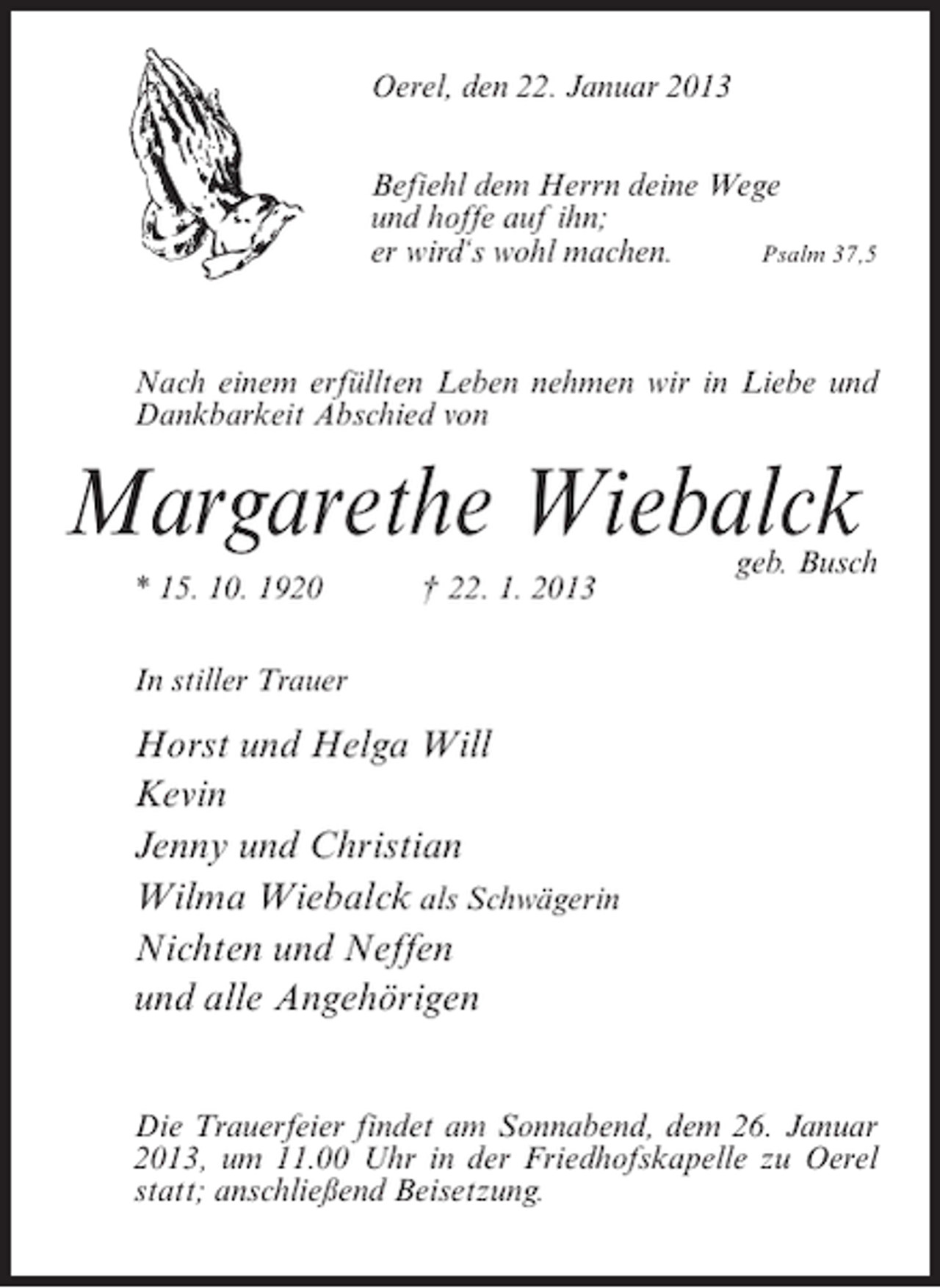 <p>Oerel, den 22. Januar 2013<br />Befiehl dem Herrn deine Wege<br />und hoffe auf ihn;<br />er wird‘s wohl machen.<br />Psalm 37,5</p><p>Nach einem erfüllten Leben nehmen wir in Liebe und<br />Dankbarkeit Abschied von</p><p>Margarethe Wiebalck<br />* 15. 10. 1920</p><p>† 22. 1. 2013</p><p>geb. Busch</p><p>In stiller Trauer</p><p>Horst und Helga Will<br />Kevin<br />Jenny und Christian<br />Wilma Wiebalck als Schwägerin<br />Nichten und Neffen<br />und alle Angehörigen<br />Die Trauerfeier findet am Sonnabend, dem 26. Januar<br />2013, um 11.00 Uhr in der Friedhofskapelle zu Oerel<br />statt; anschließend Beisetzung.</p>