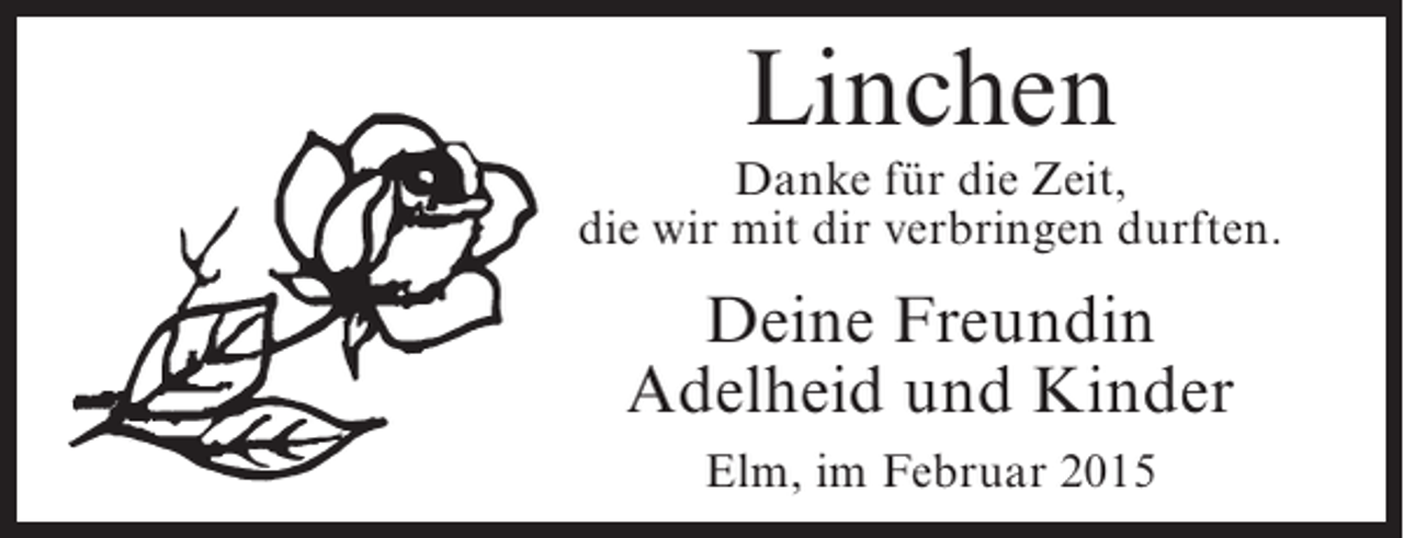 <p>Linchen</p><p>Danke für die Zeit,<br />die wir mit dir verbringen durften.</p><p>Deine Freundin<br />Adelheid und Kinder<br />Elm, im Februar 2015</p>