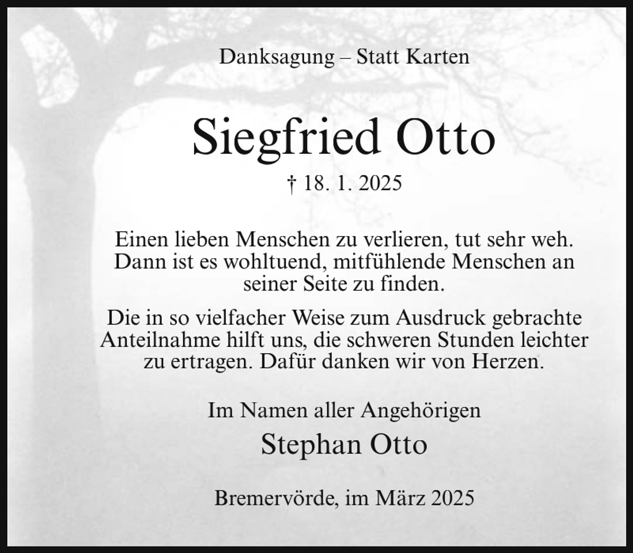 <p>Danksagung – Statt Karten</p><p>Siegfried Otto<br />† 18. 1. 2025</p><p>Einen lieben Menschen zu verlieren, tut sehr weh.<br />Dann ist es wohltuend, mitfühlende Menschen an<br />seiner Seite zu finden.<br />Die in so vielfacher Weise zum Ausdruck gebrachte<br />Anteilnahme hilft uns, die schweren Stunden leichter<br />zu ertragen. Dafür danken wir von Herzen.<br />Im Namen aller Angehörigen</p><p>Stephan Otto<br />Bremervörde, im März 2025</p>