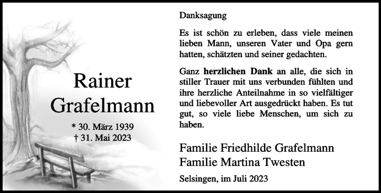 <p>Danksagung<br />Es ist schön zu erleben, dass viele meinen<br />lieben Mann, unseren Vater und Opa gern<br />hatten, schätzten und seiner gedachten.</p><p>Rainer<br />Grafelmann<br />* 30. März 1939<br />† 31. Mai 2023</p><p>Ganz herzlichen Dank an alle, die sich in<br />stiller Trauer mit uns verbunden fühlten und<br />ihre herzliche Anteilnahme in so vielfältiger<br />und liebevoller Art ausgedrückt haben. Es tut<br />gut, so viele liebe Menschen, um sich zu<br />haben.</p><p>Familie Friedhilde Grafelmann<br />Familie Martina Twesten<br />Selsingen, im Juli 2023</p>