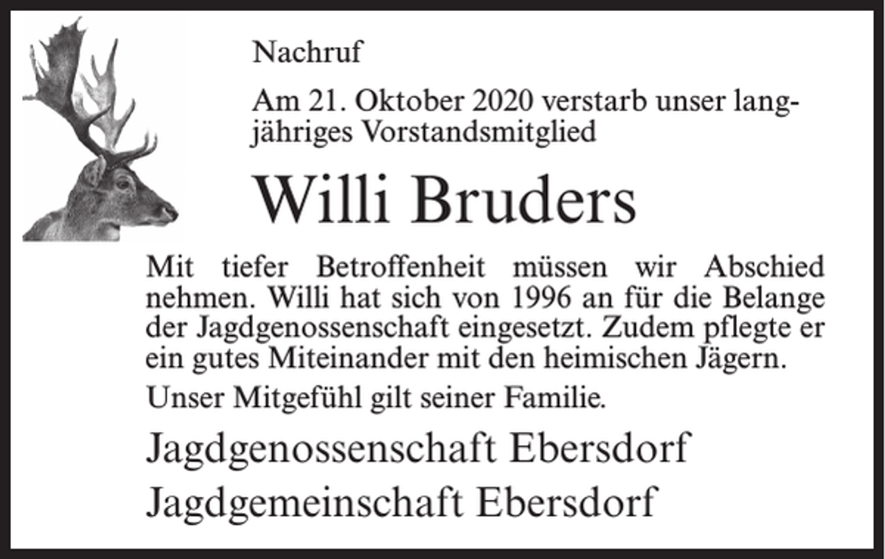 <p>Nachruf<br />Am 21. Oktober 2020 verstarb unser langjähriges Vorstandsmitglied</p><p>Willi Bruders<br />Mit tiefer Betroffenheit müssen wir Abschied<br />nehmen. Willi hat sich von 1996 an für die Belange<br />der Jagdgenossenschaft eingesetzt. Zudem pflegte er<br />ein gutes Miteinander mit den heimischen Jägern.<br />Unser Mitgefühl gilt seiner Familie.</p><p>Jagdgenossenschaft Ebersdorf<br />Jagdgemeinschaft Ebersdorf</p>