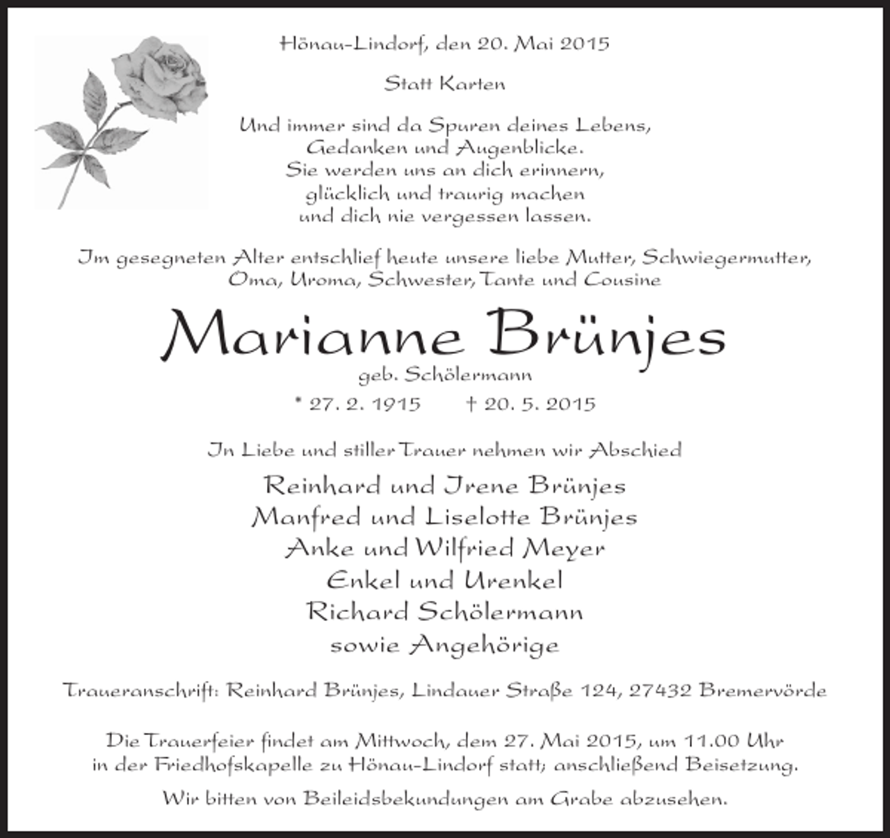 <p>Hönau-Lindorf, den 20. Mai 2015<br />Statt Karten<br />Und immer sind da Spuren deines Lebens,<br />Gedanken und Augenblicke.<br />Sie werden uns an dich erinnern,<br />glücklich und traurig machen<br />und dich nie vergessen lassen.<br />Im gesegneten Alter entschlief heute unsere liebe Mutter, Schwiegermutter,<br />Oma, Uroma, Schwester, Tante und Cousine</p><p>Marianne Brünjes<br />geb. Schölermann<br />* 27. 2. 1915<br />† 20. 5. 2015</p><p>In Liebe und stiller Trauer nehmen wir Abschied</p><p>Reinhard und Irene Brünjes<br />Manfred und Liselotte Brünjes<br />Anke und Wilfried Meyer<br />Enkel und Urenkel<br />Richard Schölermann<br />sowie Angehörige<br />Traueranschrift: Reinhard Brünjes, Lindauer Straße 124, 27432 Bremervörde<br />Die Trauerfeier findet am Mittwoch, dem 27. Mai 2015, um 11.00 Uhr<br />in der Friedhofskapelle zu Hönau-Lindorf statt; anschließend Beisetzung.<br />Wir bitten von Beileidsbekundungen am Grabe abzusehen.</p>