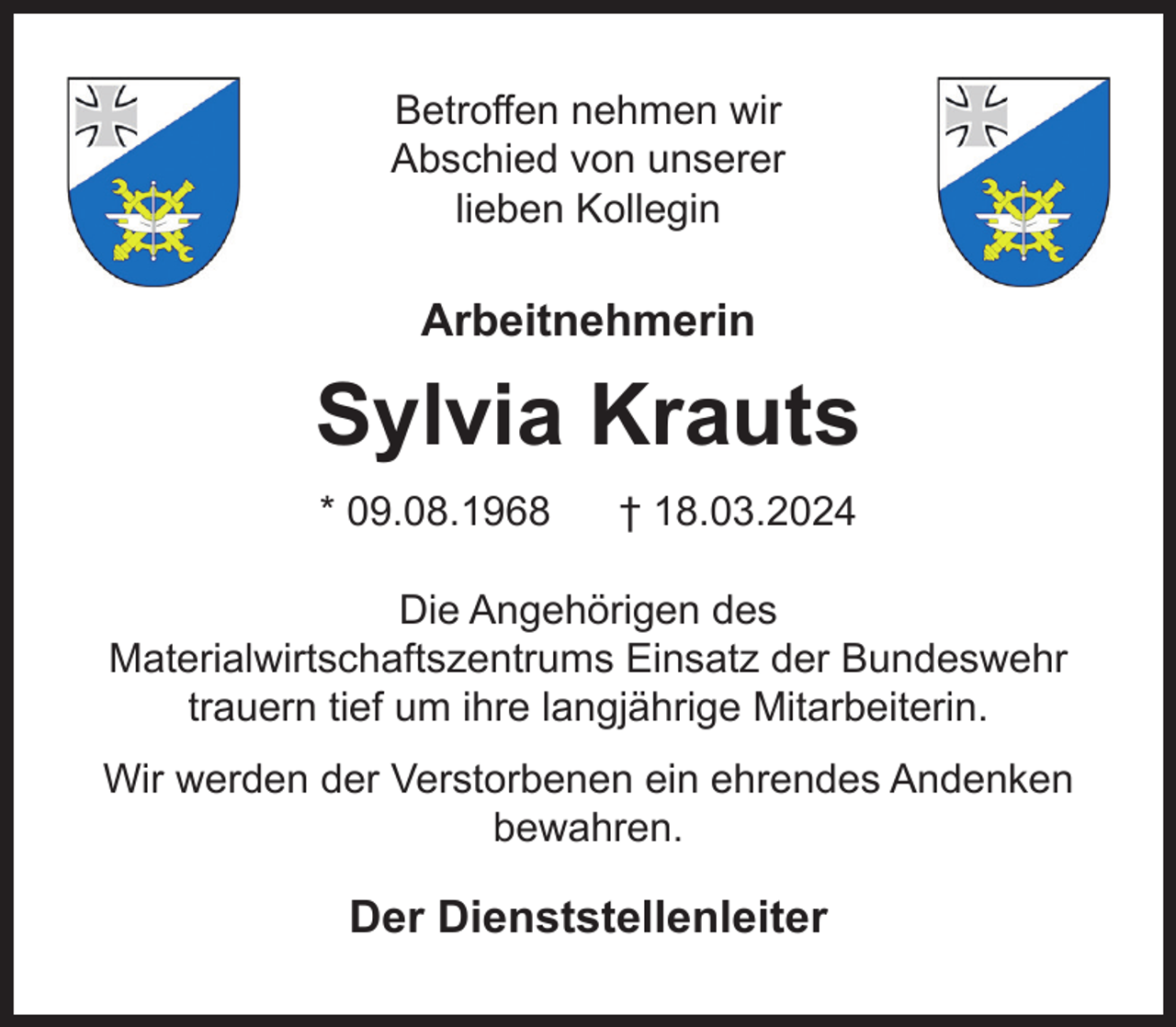 <p>Betroffen nehmen wir<br />Abschied von unserer<br />lieben Kollegin</p><p>Arbeitnehmerin</p><p>Sylvia Krauts<br />* 09.08.1968</p><p>† 18.03.2024</p><p>Die Angehörigen des<br />Materialwirtschaftszentrums Einsatz der Bundeswehr<br />trauern tief um ihre langjährige Mitarbeiterin.<br />Wir werden der Verstorbenen ein ehrendes Andenken<br />bewahren.</p><p>Der Dienststellenleiter</p>