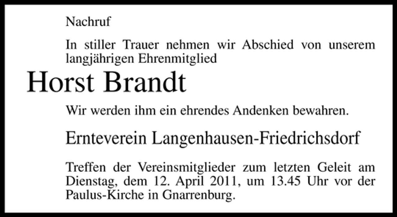 <p>Nachruf In stiller Trauer nehmen wir Abschied von unserem langjährigen Ehrenmitglied</p><p>Horst Brandt<br />Wir werden ihm ein ehrendes Andenken bewahren.</p><p>Ernteverein Langenhausen-Friedrichsdorf<br />Treffen der Vereinsmitglieder zum letzten Geleit am Dienstag, dem 12. April 2011, um 13.45 Uhr vor der Paulus-Kirche in Gnarrenburg.</p>