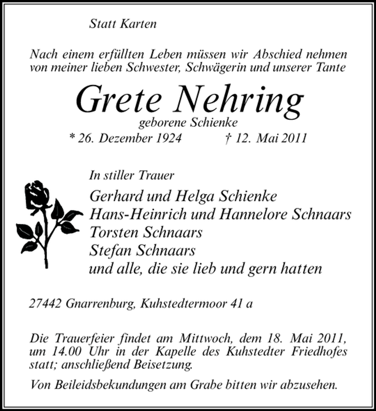 <p>Statt Karten Nach einem erfüllten Leben müssen wir Abschied nehmen von meiner lieben Schwester, Schwägerin und unserer Tante</p><p>geborene Schienke * 26. Dezember 1924 † 12. Mai 2011 In stiller Trauer</p><p>Grete Nehring</p><p>Gerhard und Helga Schienke Hans-Heinrich und Hannelore Schnaars Torsten Schnaars Stefan Schnaars und alle, die sie lieb und gern hatten<br />27442 Gnarrenburg, Kuhstedtermoor 41 a Die Trauerfeier findet am Mittwoch, dem 18. Mai 2011, um 14.00 Uhr in der Kapelle des Kuhstedter Friedhofes statt; anschließend Beisetzung. Von Beileidsbekundungen am Grabe bitten wir abzusehen.</p>