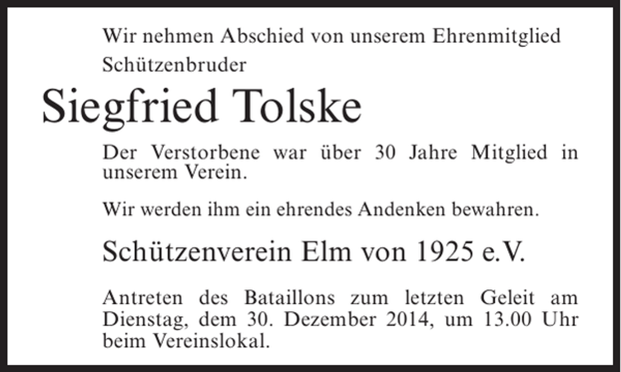 <p>Wir nehmen Abschied von unserem Ehrenmitglied<br />Schützenbruder</p><p>Siegfried Tolske<br />Der Verstorbene war über 30 Jahre Mitglied in<br />unserem Verein.<br />Wir werden ihm ein ehrendes Andenken bewahren.</p><p>Schützenverein Elm von 1925 e.V.<br />Antreten des Bataillons zum letzten Geleit am<br />Dienstag, dem 30. Dezember 2014, um 13.00 Uhr<br />beim Vereinslokal.</p>