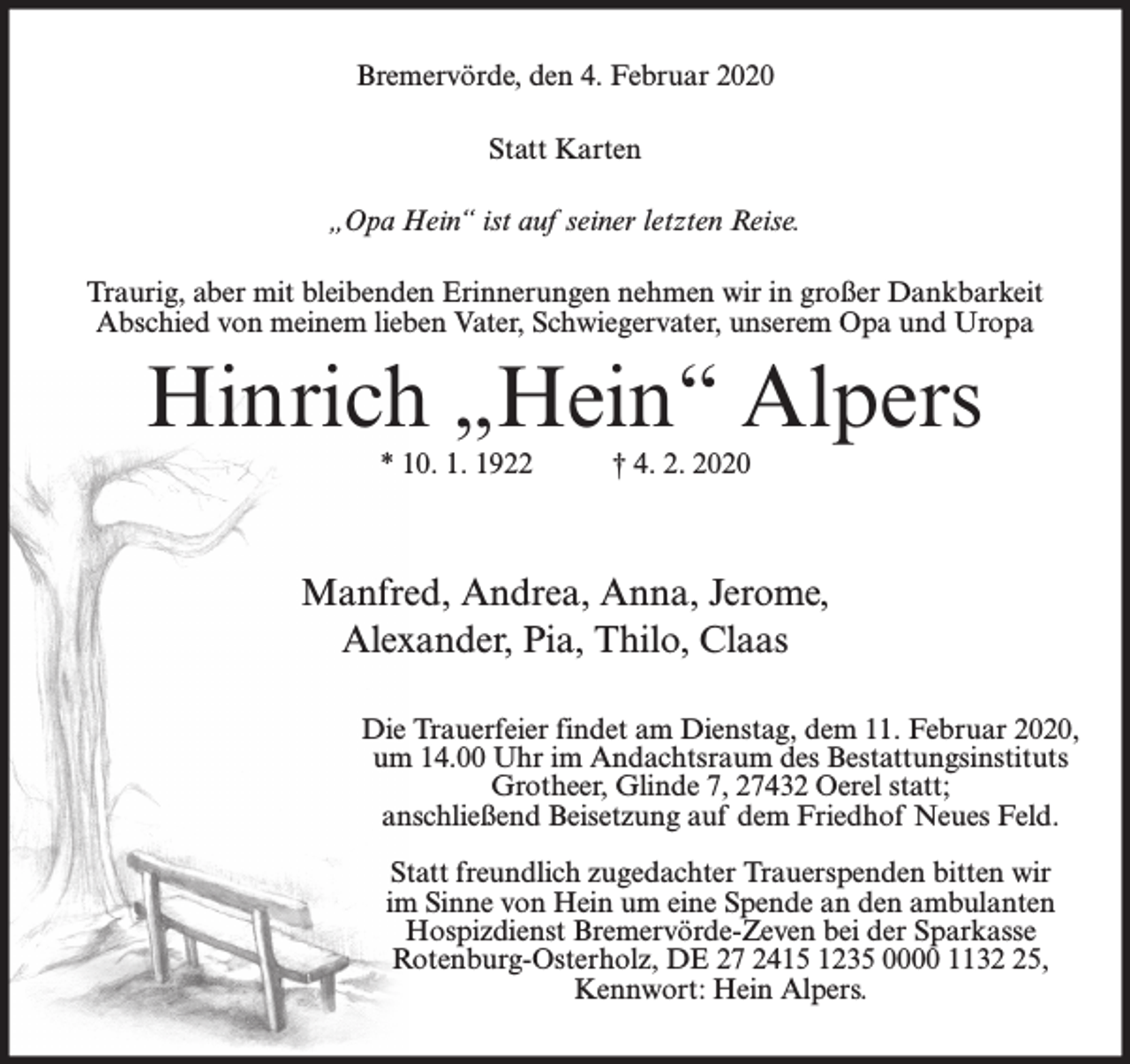 <p>Bremervörde, den 4. Februar 2020<br />Statt Karten<br />„Opa Hein“ ist auf seiner letzten Reise.<br />Traurig, aber mit bleibenden Erinnerungen nehmen wir in großer Dankbarkeit<br />Abschied von meinem lieben Vater, Schwiegervater, unserem Opa und Uropa</p><p>Hinrich „Hein“ Alpers<br />* 10. 1. 1922</p><p>† 4. 2. 2020</p><p>Manfred, Andrea, Anna, Jerome,<br />Alexander, Pia, Thilo, Claas<br />Die Trauerfeier findet am Dienstag, dem 11. Februar 2020,<br />um 14.00 Uhr im Andachtsraum des Bestattungsinstituts<br />Grotheer, Glinde 7, 27432 Oerel statt;<br />anschließend Beisetzung auf dem Friedhof Neues Feld.<br />Statt freundlich zugedachter Trauerspenden bitten wir<br />im Sinne von Hein um eine Spende an den ambulanten<br />Hospizdienst Bremervörde-Zeven bei der Sparkasse<br />Rotenburg-Osterholz, DE 27 2415 1235 0000 1135,<br />Kennwort: Hein Alpers.</p>