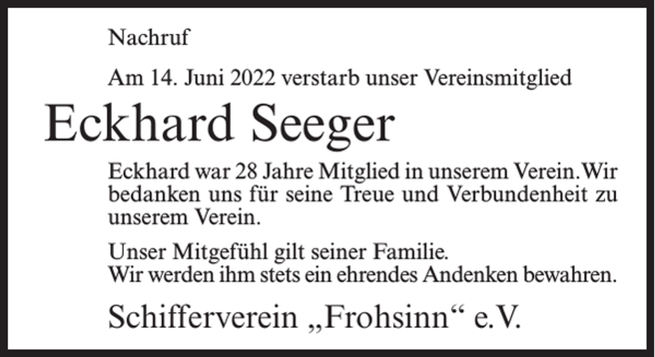 <p>Nachruf<br />Am 14. Juni 2022 verstarb unser Vereinsmitglied</p><p>Eckhard Seeger<br />Eckhard war 28 Jahre Mitglied in unserem Verein.Wir<br />bedanken uns für seine Treue und Verbundenheit zu<br />unserem Verein.<br />Unser Mitgefühl gilt seiner Familie.<br />Wir werden ihm stets ein ehrendes Andenken bewahren.</p><p>Schifferverein „Frohsinn“ e.V.</p>