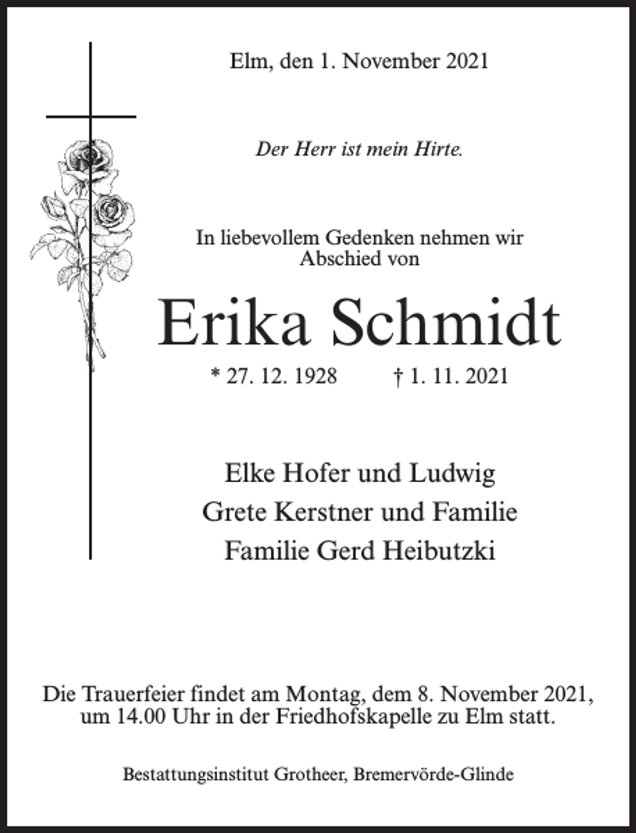 <p>Elm, den 1. November 2021</p><p>Der Herr ist mein Hirte.</p><p>In liebevollem Gedenken nehmen wir<br />Abschied von</p><p>Erika Schmidt<br />* 27. 12. 1928 † 1. 11. 2021</p><p>Elke Hofer und Ludwig<br />Grete Kerstner und Familie<br />Familie Gerd Heibutzki</p><p>Die Trauerfeier findet am Montag, dem 8. November 2021,<br />um 14.00 Uhr in der Friedhofskapelle zu Elm statt.<br />Bestattungsinstitut Grotheer, Bremervörde-Glinde</p>