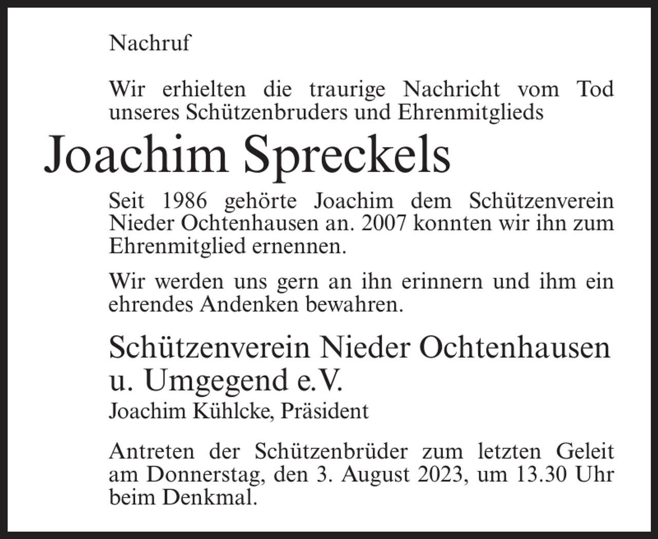 <p>Nachruf<br />Wir erhielten die traurige Nachricht vom Tod<br />unseres Schützenbruders und Ehrenmitglieds</p><p>Joachim Spreckels</p><p>Seit 1986 gehörte Joachim dem Schützenverein<br />Nieder Ochtenhausen an. 2007 konnten wir ihn zum<br />Ehrenmitglied ernennen.<br />Wir werden uns gern an ihn erinnern und ihm ein<br />ehrendes Andenken bewahren.</p><p>Schützenverein Nieder Ochtenhausen<br />u. Umgegend e.V.<br />Joachim Kühlcke, Präsident</p><p>Antreten der Schützenbrüder zum letzten Geleit<br />am Donnerstag, den 3. August 2023, um 13.30 Uhr<br />beim Denkmal.</p>