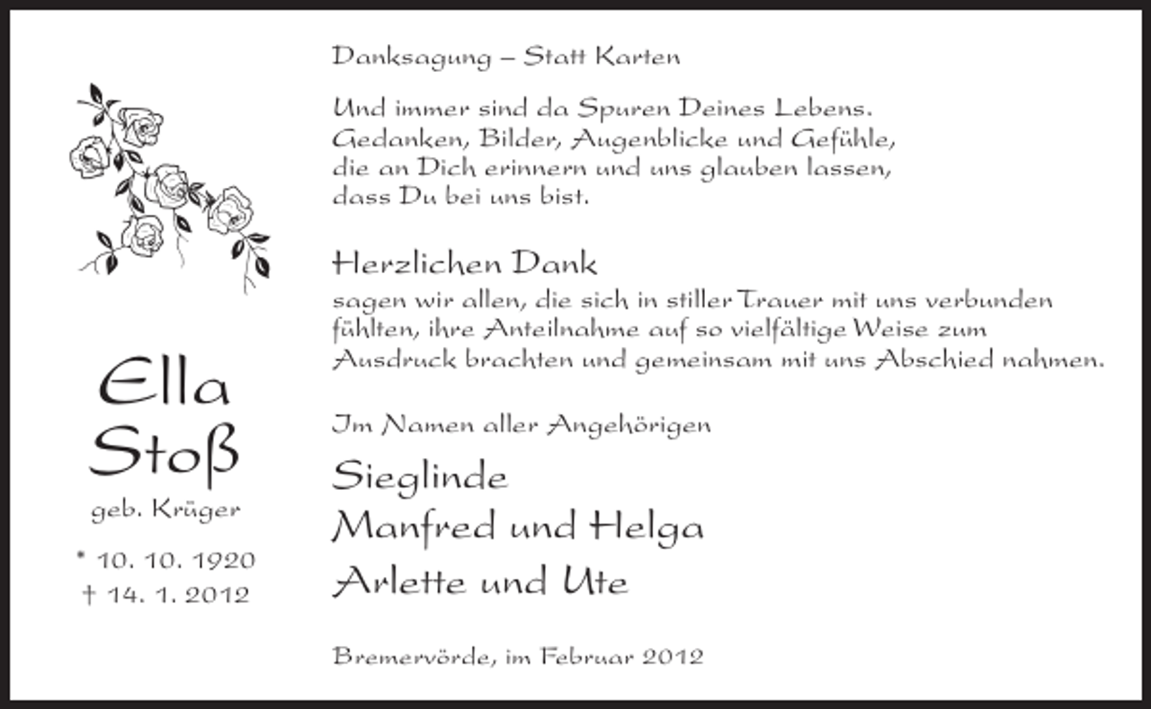 <p>Danksagung – Statt Karten<br />Und immer sind da Spuren Deines Lebens.<br />Gedanken, Bilder, Augenblicke und Gefühle,<br />die an Dich erinnern und uns glauben lassen,<br />dass Du bei uns bist.</p><p>Herzlichen Dank</p><p>Ella<br />Stoß<br />geb. Krüger<br />* 10. 10. 1920<br />† 14. 1. 2012</p><p>sagen wir allen, die sich in stiller Trauer mit uns verbunden<br />fühlten, ihre Anteilnahme auf so vielfältige Weise zum<br />Ausdruck brachten und gemeinsam mit uns Abschied nahmen.<br />Im Namen aller Angehörigen</p><p>Sieglinde<br />Manfred und Helga<br />Arlette und Ute<br />Bremervörde, im Februar 2012</p>