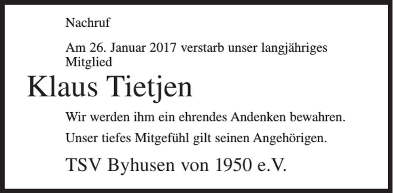 <p>Nachruf<br />Am 26. Januar 2017 verstarb unser langjähriges<br />Mitglied</p><p>Klaus Tietjen</p><p>Wir werden ihm ein ehrendes Andenken bewahren.<br />Unser tiefes Mitgefühl gilt seinen Angehörigen.</p><p>TSV Byhusen von 1950 e.V.</p>