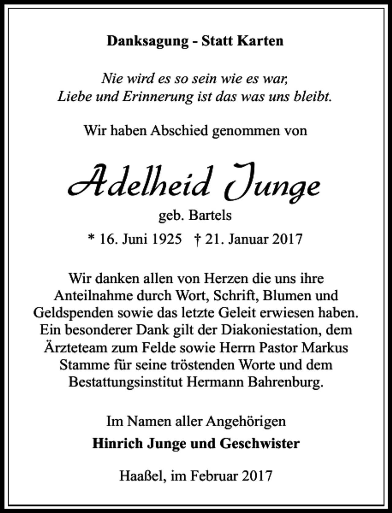 <p>Danksagung - Statt Karten<br />Nie wird es so sein wie es war,<br />Liebe und Erinnerung ist das was uns bleibt.<br />Wir haben Abschied genommen von</p><p>Adelheid Junge<br />geb. Bartels</p><p>* 16. Juni 1925 † 21. Januar 2017<br />Wir danken allen von Herzen die uns ihre<br />Anteilnahme durch Wort, Schrift, Blumen und<br />Geldspenden sowie das letzte Geleit erwiesen haben.<br />Ein besonderer Dank gilt der Diakoniestation, dem<br />Ärzteteam zum Felde sowie Herrn Pastor Markus<br />Stamme für seine tröstenden Worte und dem<br />Bestattungsinstitut Hermann Bahrenburg.<br />Im Namen aller Angehörigen<br />Hinrich Junge und Geschwister<br />Haaßel, im Februar 2017</p>