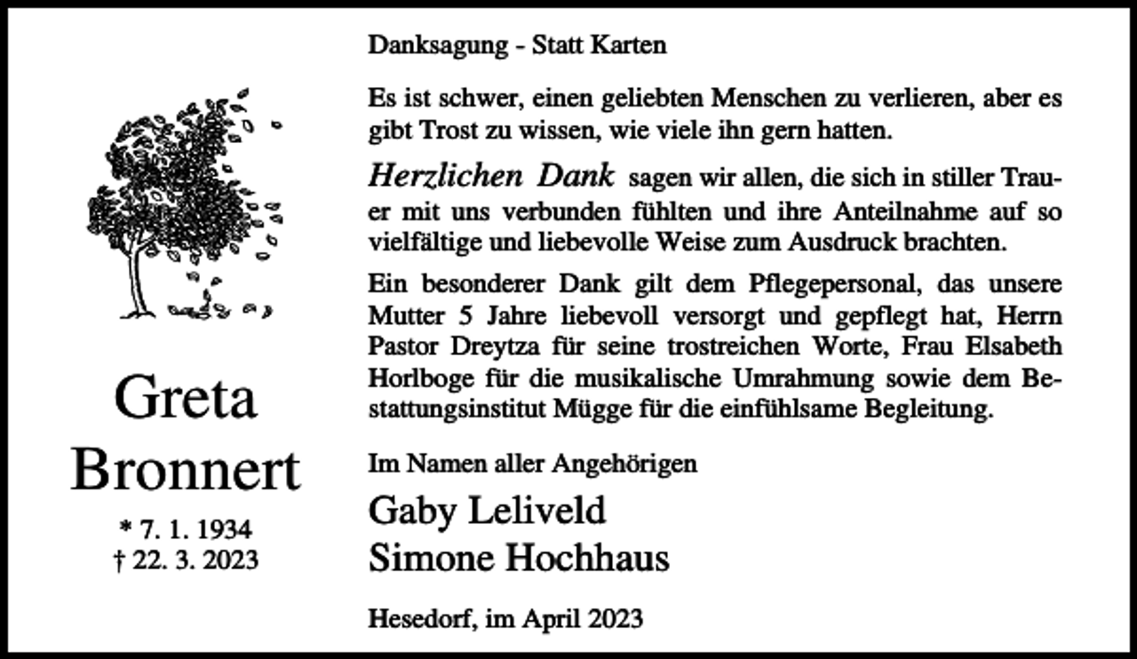 <p>Danksagung - Statt Karten<br />Es ist schwer, einen geliebten Menschen zu verlieren, aber es<br />gibt Trost zu wissen, wie viele ihn gern hatten.</p><p>Herzlichen Dank</p><p>sagen wir allen, die sich in stiller Trauer mit uns verbunden fühlten und ihre Anteilnahme auf so<br />vielfältige und liebevolle Weise zum Ausdruck brachten.</p><p>Greta<br />Bronnert<br />* 7. 1. 1934<br />† 22. 3. 2023</p><p>Ein besonderer Dank gilt dem Pflegepersonal, das unsere<br />Mutter 5 Jahre liebevoll versorgt und gepflegt hat, Herrn<br />Pastor Dreytza für seine trostreichen Worte, Frau Elsabeth<br />Horlboge für die musikalische Umrahmung sowie dem Bestattungsinstitut Mügge für die einfühlsame Begleitung.<br />Im Namen aller Angehörigen</p><p>Gaby Leliveld<br />Simone Hochhaus<br />Hesedorf, im April 2023</p>
