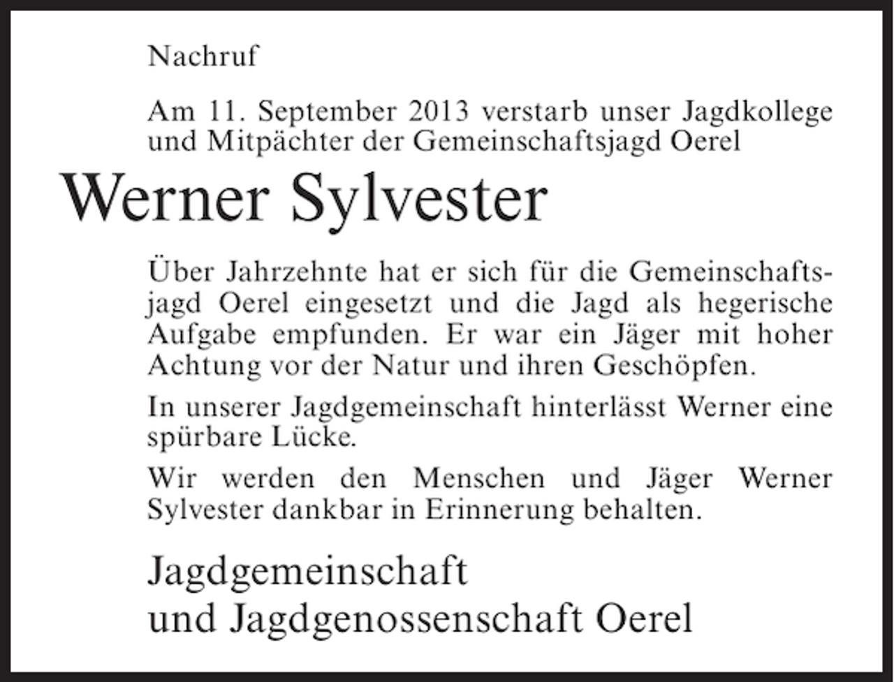 <p>Nachruf<br />Am 11. September 2013 verstarb unser Jagdkollege<br />und Mitpächter der Gemeinschaftsjagd Oerel</p><p>Werner Sylvester</p><p>Über Jahrzehnte hat er sich für die Gemeinschaftsjagd Oerel eingesetzt und die Jagd als hegerische<br />Aufgabe empfunden. Er war ein Jäger mit hoher<br />Achtung vor der Natur und ihren Geschöpfen.<br />In unserer Jagdgemeinschaft hinterlässt Werner eine<br />spürbare Lücke.<br />Wir werden den Menschen und Jäger Werner<br />Sylvester dankbar in Erinnerung behalten.</p><p>Jagdgemeinschaft<br />und Jagdgenossenschaft Oerel</p>
