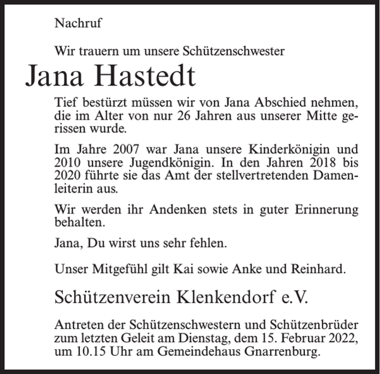 <p>Nachruf<br />Wir trauern um unsere Schützenschwester</p><p>Jana Hastedt</p><p>Tief bestürzt müssen wir von Jana Abschied nehmen,<br />die im Alter von nur 26 Jahren aus unserer Mitte gerissen wurde.<br />Im Jahre 2007 war Jana unsere Kinderkönigin und<br />2010 unsere Jugendkönigin. In den Jahren 2018 bis<br />2020 führte sie das Amt der stellvertretenden Damenleiterin aus.<br />Wir werden ihr Andenken stets in guter Erinnerung<br />behalten.<br />Jana, Du wirst uns sehr fehlen.<br />Unser Mitgefühl gilt Kai sowie Anke und Reinhard.</p><p>Schützenverein Klenkendorf e.V.<br />Antreten der Schützenschwestern und Schützenbrüder<br />zum letzten Geleit am Dienstag, dem 15. Februar 2022,<br />um 10.15 Uhr am Gemeindehaus Gnarrenburg.</p>