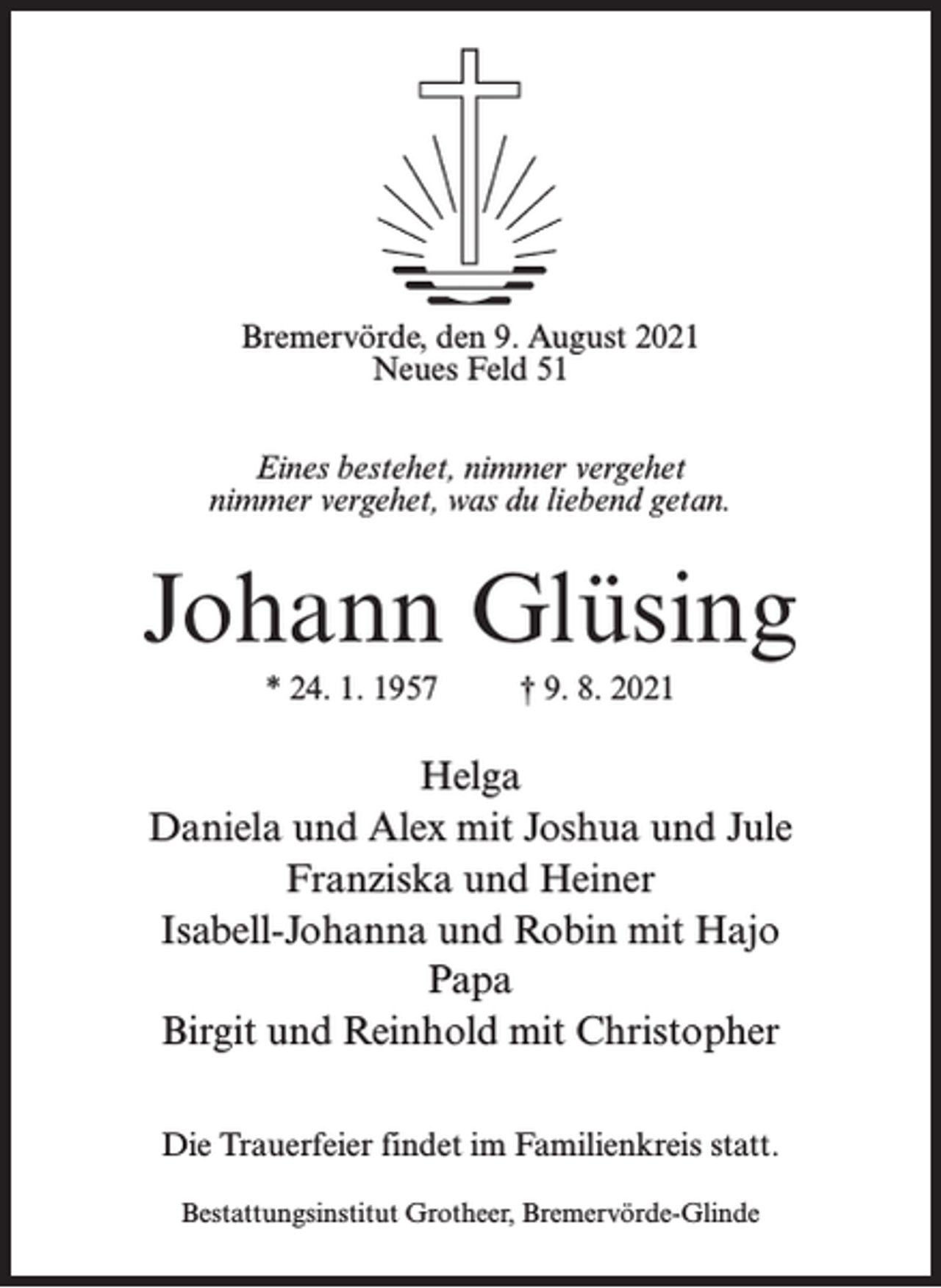 <p>Bremervörde, den 9. August 2021<br />Neues Feld 51<br />Eines bestehet, nimmer vergehet<br />nimmer vergehet, was du liebend getan.</p><p>Johann Glüsing<br />* 24. 1. 1957 † 9. 8. 2021</p><p>Helga<br />Daniela und Alex mit Joshua und Jule<br />Franziska und Heiner<br />Isabell-Johanna und Robin mit Hajo<br />Papa<br />Birgit und Reinhold mit Christopher<br />Die Trauerfeier findet im Familienkreis statt.<br />Bestattungsinstitut Grotheer, Bremervörde-Glinde</p>