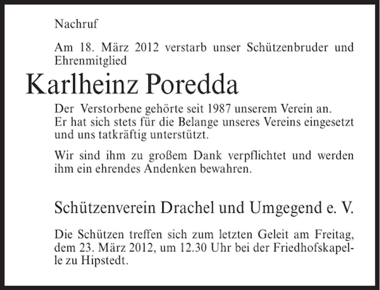 <p>Nachruf<br />Am 18. März 2012 verstarb unser Schützenbruder und<br />Ehrenmitglied</p><p>Karlheinz Poredda<br />Der Verstorbene gehörte seit 1987 unserem Verein an.<br />Er hat sich stets für die Belange unseres Vereins eingesetzt<br />und uns tatkräftig unterstützt.<br />Wir sind ihm zu großem Dank verpflichtet und werden<br />ihm ein ehrendes Andenken bewahren.</p><p>Schützenverein Drachel und Umgegend e. V.<br />Die Schützen treffen sich zum letzten Geleit am Freitag,<br />dem 23. März 2012, um 12.30 Uhr bei der Friedhofskapelle zu Hipstedt.</p>
