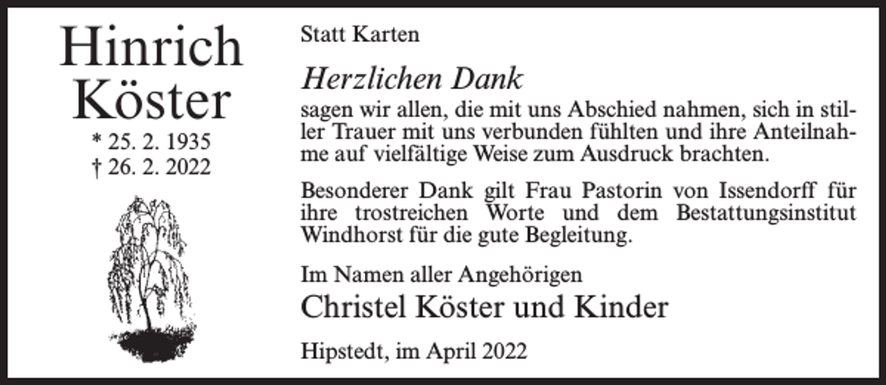 <p>Hinrich<br />Köster<br />* 25. 2. 1935<br />† 26. 2. 2022</p><p>Statt Karten</p><p>Herzlichen Dank</p><p>sagen wir allen, die mit uns Abschied nahmen, sich in stiller Trauer mit uns verbunden fühlten und ihre Anteilnahme auf vielfältige Weise zum Ausdruck brachten.<br />Besonderer Dank gilt Frau Pastorin von Issendorff für<br />ihre trostreichen Worte und dem Bestattungsinstitut<br />Windhorst für die gute Begleitung.<br />Im Namen aller Angehörigen</p><p>Christel Köster und Kinder<br />Hipstedt, im April 2022</p>