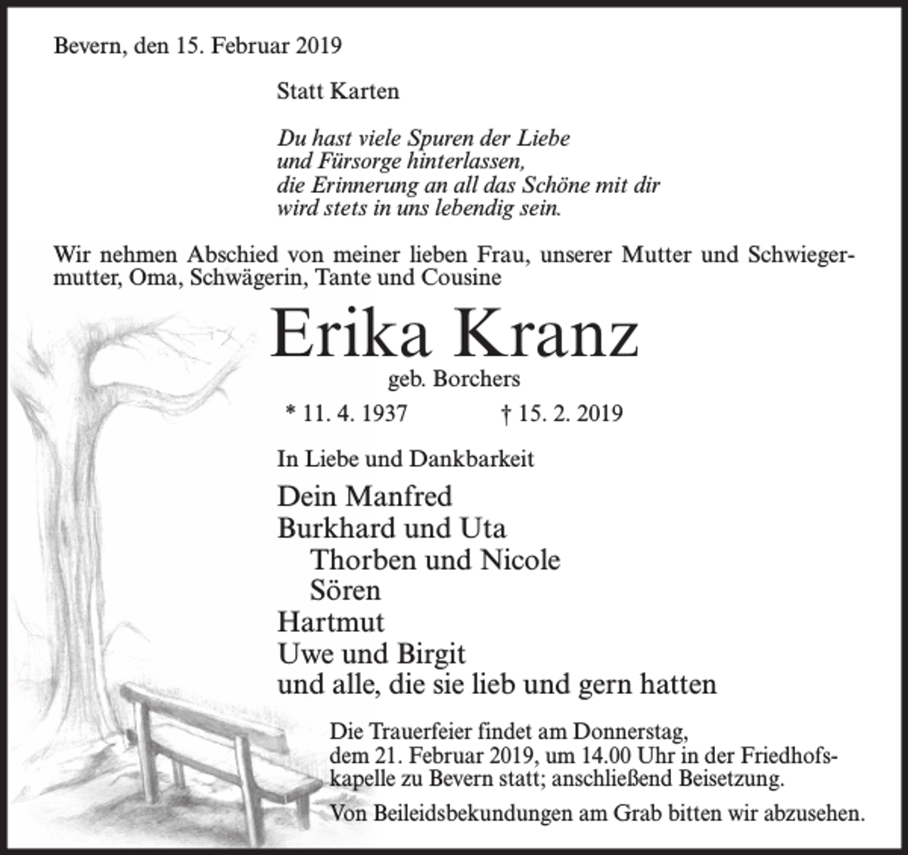 <p>Bevern, den 15. Februar 2019<br />Statt Karten<br />Du hast viele Spuren der Liebe<br />und Fürsorge hinterlassen,<br />die Erinnerung an all das Schöne mit dir<br />wird stets in uns lebendig sein.<br />Wir nehmen Abschied von meiner lieben Frau, unserer Mutter und Schwiegermutter, Oma, Schwägerin, Tante und Cousine</p><p>Erika Kranz<br />geb. Borchers<br />* 11. 4. 1937<br />† 15. 2. 2019</p><p>In Liebe und Dankbarkeit</p><p>Dein Manfred<br />Burkhard und Uta<br />Thorben und Nicole<br />Sören<br />Hartmut<br />Uwe und Birgit<br />und alle, die sie lieb und gern hatten<br />Die Trauerfeier findet am Donnerstag,<br />dem 21. Februar 2019, um 14.00 Uhr in der Friedhofskapelle zu Bevern statt; anschließend Beisetzung.<br />Von Beileidsbekundungen am Grab bitten wir abzusehen.</p>