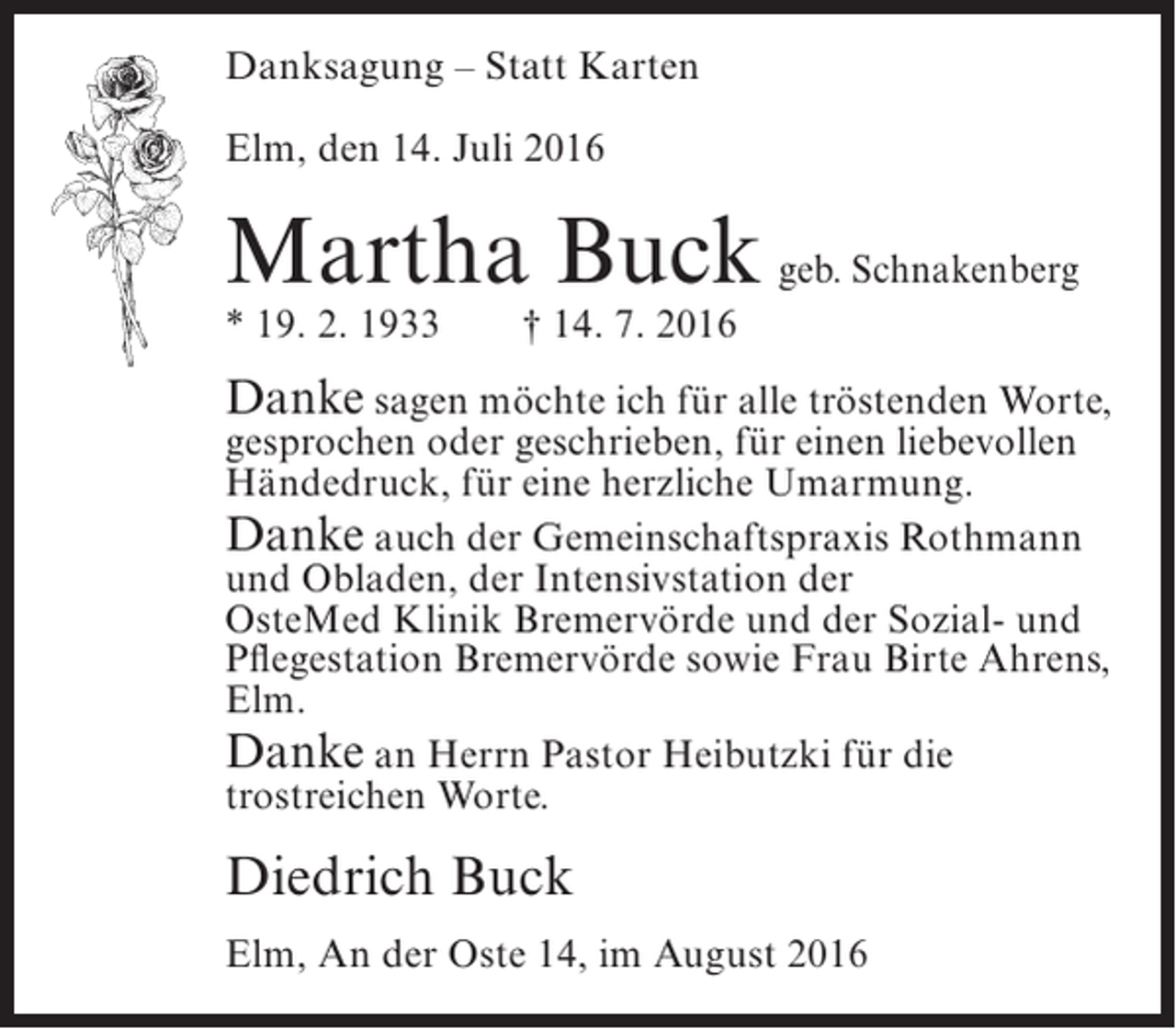 <p>Danksagung – Statt Karten<br />Elm, den 14. Juli 2016</p><p>Martha Buck geb. Schnakenberg<br />* 19. 2. 1933</p><p>† 14. 7. 2016</p><p>Danke sagen möchte ich für alle tröstenden Worte,<br />gesprochen oder geschrieben, für einen liebevollen<br />Händedruck, für eine herzliche Umarmung.<br />Danke auch der Gemeinschaftspraxis Rothmann<br />und Obladen, der Intensivstation der<br />OsteMed Klinik Bremervörde und der Sozial- und<br />Pflegestation Bremervörde sowie Frau Birte Ahrens,<br />Elm.<br />Danke an Herrn Pastor Heibutzki für die<br />trostreichen Worte.</p><p>Diedrich Buck<br />Elm, An der Oste 14, im August 2016</p>