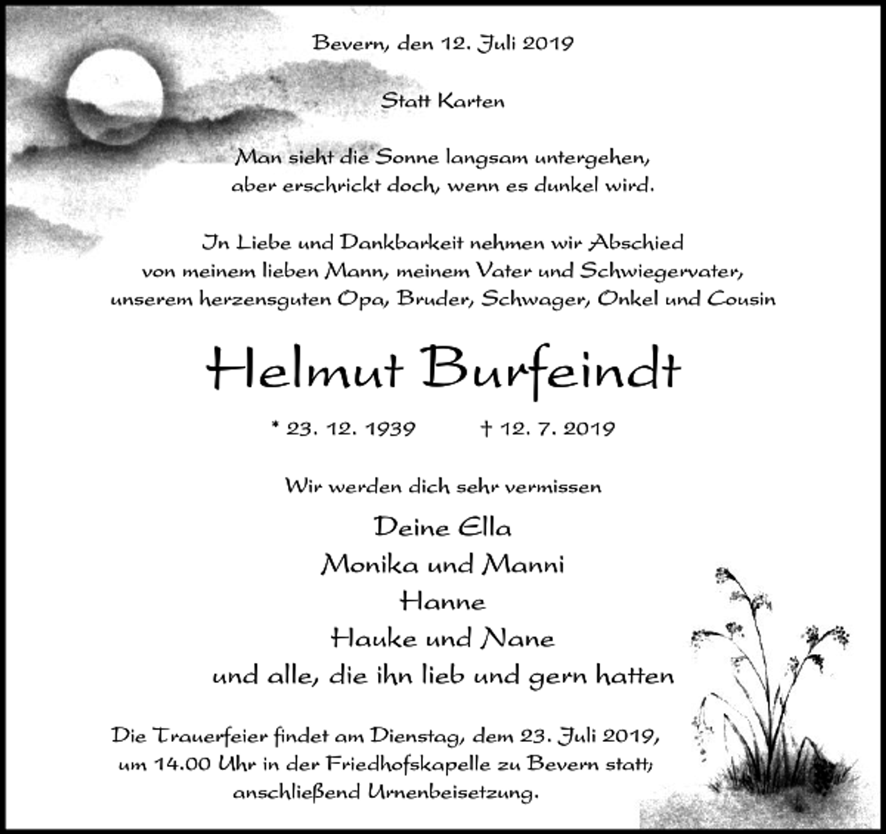 <p>Bevern, den 12. Juli 2019<br />Statt Karten<br />Man sieht die Sonne langsam untergehen,<br />aber erschrickt doch, wenn es dunkel wird.<br />In Liebe und Dankbarkeit nehmen wir Abschied<br />von meinem lieben Mann, meinem Vater und Schwiegervater,<br />unserem herzensguten Opa, Bruder, Schwager, Onkel und Cousin</p><p>Helmut Burfeindt<br />* 23. 12. 1939</p><p>† 12. 7. 2019</p><p>Wir werden dich sehr vermissen</p><p>Deine Ella<br />Monika und Manni<br />Hanne<br />Hauke und Nane<br />und alle, die ihn lieb und gern hatten<br />Die Trauerfeier findet am Dienstag, dem 23. Juli 2019,<br />um 14.00 Uhr in der Friedhofskapelle zu Bevern statt;<br />anschließend Urnenbeisetzung.</p>