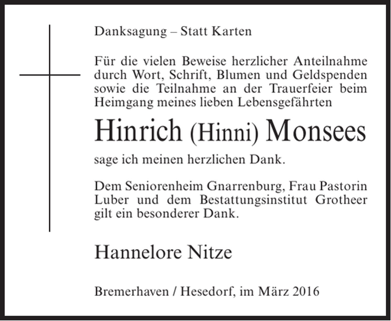 <p>Danksagung – Statt Karten<br />Für die vielen Beweise herzlicher Anteilnahme<br />durch Wort, Schrift, Blumen und Geldspenden<br />sowie die Teilnahme an der Trauerfeier beim<br />Heimgang meines lieben Lebensgefährten</p><p>Hinrich (Hinni) Monsees<br />sage ich meinen herzlichen Dank.<br />Dem Seniorenheim Gnarrenburg, Frau Pastorin<br />Luber und dem Bestattungsinstitut Grotheer<br />gilt ein besonderer Dank.</p><p>Hannelore Nitze<br />Bremerhaven / Hesedorf, im März 2016</p>