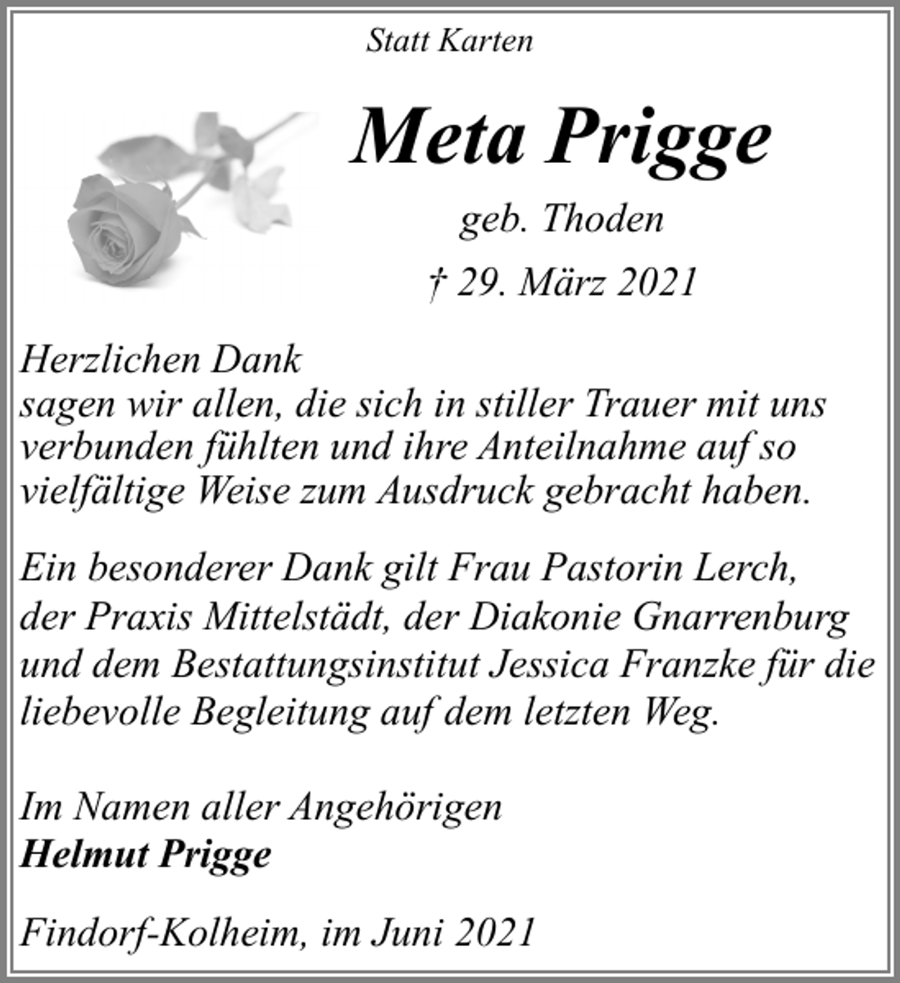 <p>Statt Karten</p><p>Meta Prigge<br />geb. Thoden<br />† 29. März 2021<br />Herzlichen Dank<br />sagen wir allen, die sich in stiller Trauer mit uns<br />verbunden fühlten und ihre Anteilnahme auf so<br />vielfältige Weise zum Ausdruck gebracht haben.<br />Ein besonderer Dank gilt Frau Pastorin Lerch,<br />der Praxis Mittelstädt, der Diakonie Gnarrenburg<br />und dem Bestattungsinstitut Jessica Franzke für die<br />liebevolle Begleitung auf dem letzten Weg.<br />Im Namen aller Angehörigen<br />Helmut Prigge<br />Findorf-Kolheim, im Juni 2021</p>