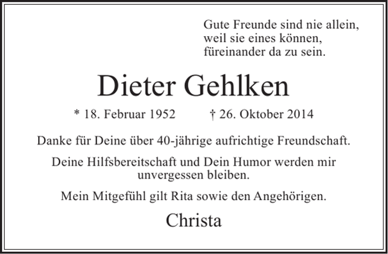 <p>Gute Freunde sind nie allein,<br />weil sie eines können,<br />füreinander da zu sein.</p><p>Dieter Gehlken</p><p>* 18. Februar 1952</p><p>† 26. Oktober 2014</p><p>Danke für Deine über 40-jährige aufrichtige Freundschaft.<br />Deine Hilfsbereitschaft und Dein Humor werden mir<br />unvergessen bleiben.<br />Mein Mitgefühl gilt Rita sowie den Angehörigen.</p><p>Christa</p>