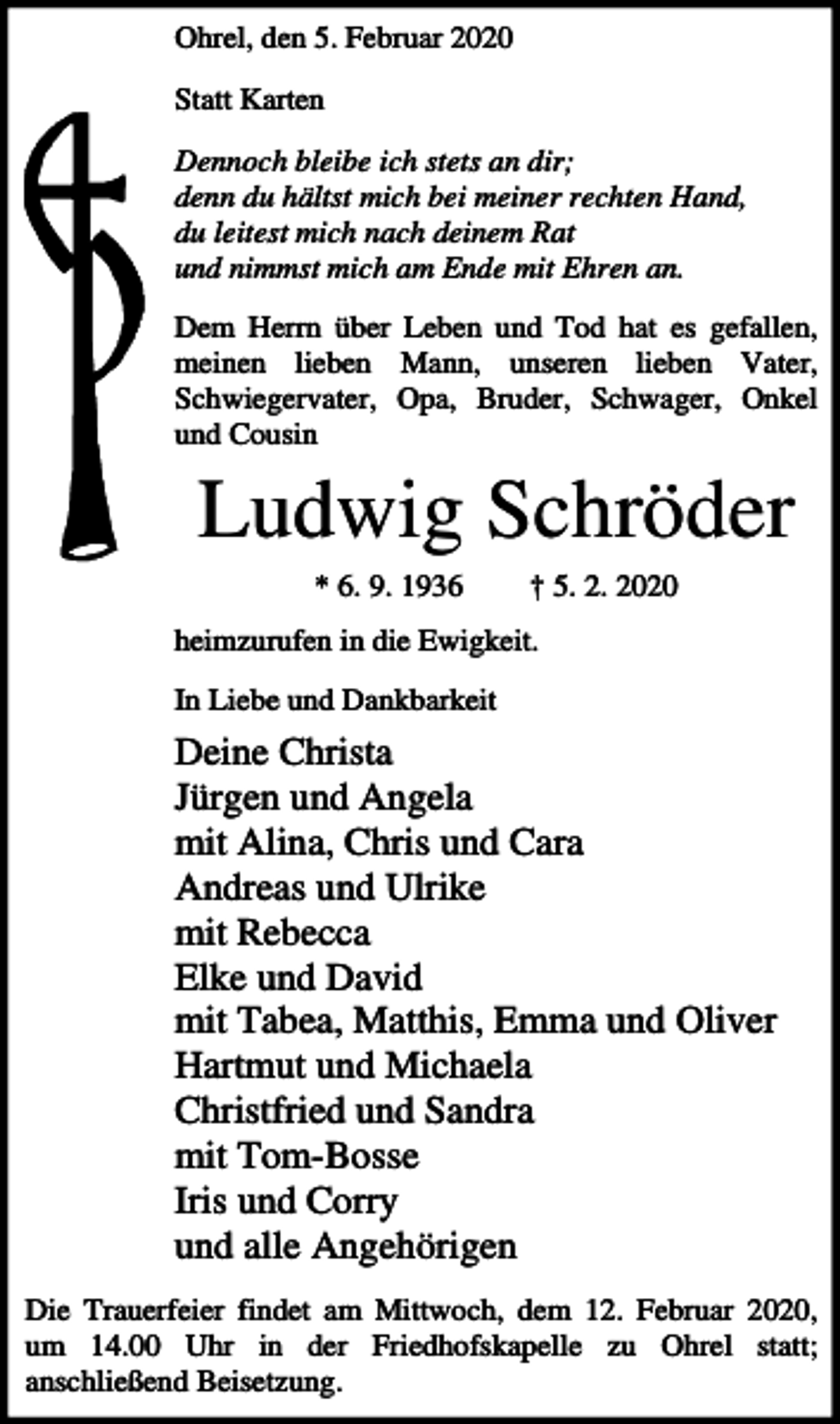 <p>Ohrel, den 5. Februar 2020<br />Statt Karten<br />Dennoch bleibe ich stets an dir;<br />denn du hältst mich bei meiner rechten Hand,<br />du leitest mich nach deinem Rat<br />und nimmst mich am Ende mit Ehren an.<br />Dem Herrn über Leben und Tod hat es gefallen,<br />meinen lieben Mann, unseren lieben Vater,<br />Schwiegervater, Opa, Bruder, Schwager, Onkel<br />und Cousin</p><p>Ludwig Schröder<br />* 6. 9. 1936</p><p>† 5. 2. 2020</p><p>heimzurufen in die Ewigkeit.<br />In Liebe und Dankbarkeit</p><p>Deine Christa<br />Jürgen und Angela<br />mit Alina, Chris und Cara<br />Andreas und Ulrike<br />mit Rebecca<br />Elke und David<br />mit Tabea, Matthis, Emma und Oliver<br />Hartmut und Michaela<br />Christfried und Sandra<br />mit Tom-Bosse<br />Iris und Corry<br />und alle Angehörigen<br />Die Trauerfeier findet am Mittwoch, dem 12. Februar 2020,<br />um 14.00 Uhr in der Friedhofskapelle zu Ohrel statt;<br />anschließend Beisetzung.</p>